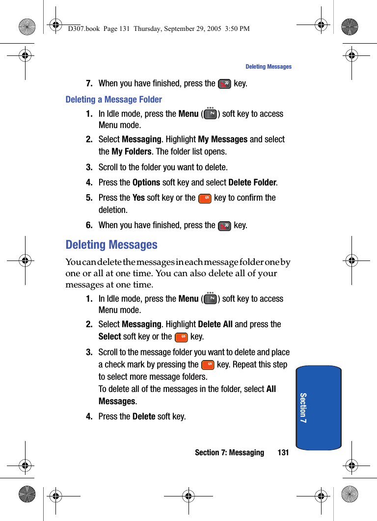 Section 7: Messaging 131Deleting MessagesSection 77. When you have finished, press the key.Deleting a Message Folder1. In Idle mode, press the Menu ( ) soft key to access Menu mode.2. Select Messaging. Highlight My Messages and select the My Folders. The folder list opens.3. Scroll to the folder you want to delete.4. Press the Options soft key and select Delete Folder.5. Press the Yes soft key or the key to confirm the deletion.6. When you have finished, press the key.Deleting MessagesYou can delete the messages in each message folder one by one or all at one time. You can also delete all of your messages at one time.1. In Idle mode, press the Menu ( ) soft key to access Menu mode.2. Select Messaging. Highlight Delete All and press the Select soft key or the key.3. Scroll to the message folder you want to delete and place a check mark by pressing the key. Repeat this step to select more message folders.To delete all of the messages in the folder, select All Messages.4. Press the Delete soft key.D307.book Page 131 Thursday, September 29, 2005 3:50 PM