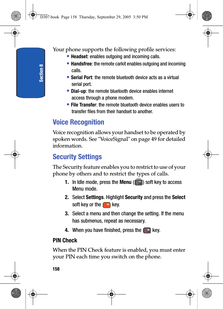 Section 8158Your phone supports the following profile services:• Headset: enables outgoing and incoming calls.• Handsfree: the remote carkit enables outgoing and incoming calls.• Serial Port: the remote bluetooth device acts as a virtual serial port.• Dial-up: the remote bluetooth device enables internet access through a phone modem.• File Transfer: the remote bluetooth device enables users to transfer files from their handset to another.Voice RecognitionVoice recognition allows your handset to be operated by spoken words. See "VoiceSignal" on page 49 for detailed information.Security SettingsThe Security feature enables you to restrict to use of your phone by others and to restrict the types of calls.1. In Idle mode, press the Menu ( ) soft key to access Menu mode.2. Select Settings. Highlight Security and press the Select soft key or the key.3. Select a menu and then change the setting. If the menu has submenus, repeat as necessary.4. When you have finished, press the key.PIN CheckWhen the PIN Check feature is enabled, you must enter your PIN each time you switch on the phone. D307.book Page 158 Thursday, September 29, 2005 3:50 PM