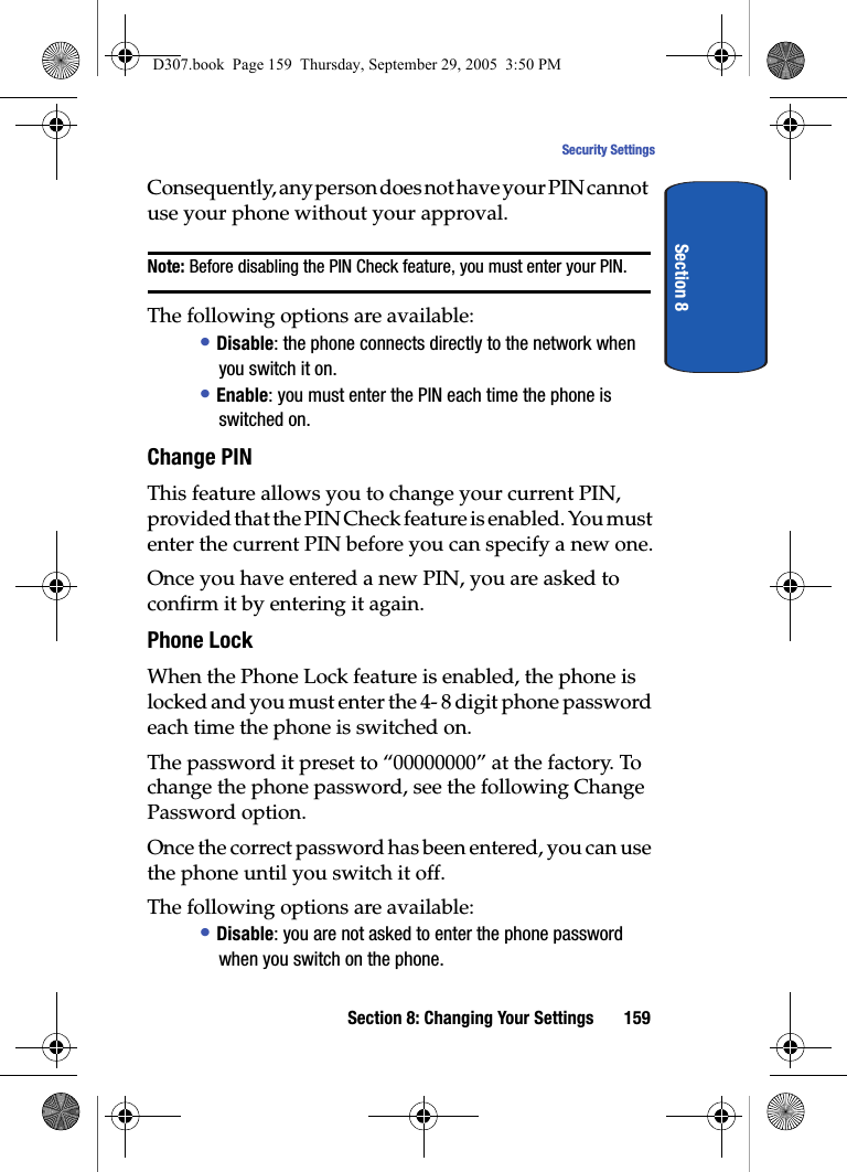 Section 8: Changing Your Settings 159Security SettingsSection 8Consequently, any person does not have your PIN cannot use your phone without your approval.Note: Before disabling the PIN Check feature, you must enter your PIN.The following options are available:• Disable: the phone connects directly to the network when you switch it on.• Enable: you must enter the PIN each time the phone is switched on.Change PINThis feature allows you to change your current PIN, provided that the PIN Check feature is enabled. You must enter the current PIN before you can specify a new one.Once you have entered a new PIN, you are asked to confirm it by entering it again.Phone LockWhen the Phone Lock feature is enabled, the phone is locked and you must enter the 4- 8 digit phone password each time the phone is switched on.The password it preset to “00000000” at the factory. To change the phone password, see the following Change Password option.Once the correct password has been entered, you can use the phone until you switch it off.The following options are available:• Disable: you are not asked to enter the phone password when you switch on the phone.D307.book Page 159 Thursday, September 29, 2005 3:50 PM