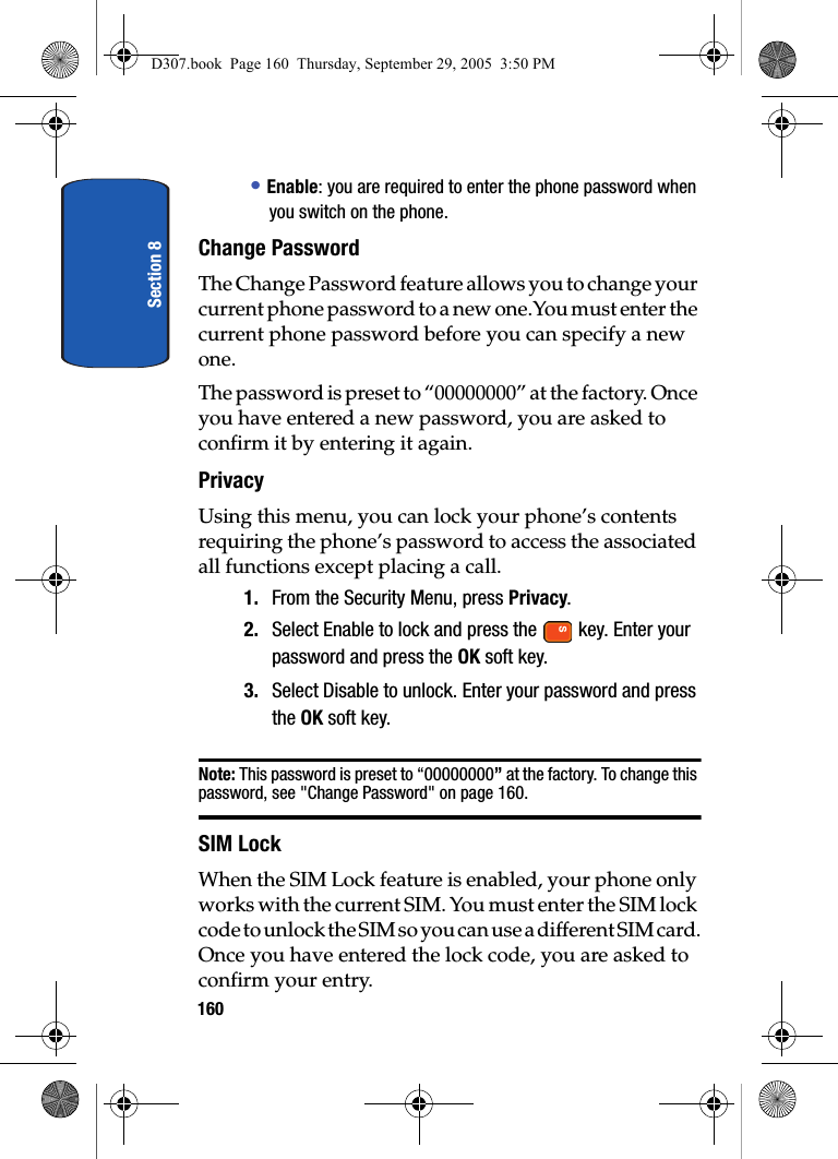Section 8160• Enable: you are required to enter the phone password when you switch on the phone.Change PasswordThe Change Password feature allows you to change your current phone password to a new one.You must enter the current phone password before you can specify a new one.The password is preset to “00000000” at the factory. Once you have entered a new password, you are asked to confirm it by entering it again.PrivacyUsing this menu, you can lock your phone’s contents requiring the phone’s password to access the associated all functions except placing a call.1. From the Security Menu, press Privacy.2. Select Enable to lock and press the key. Enter your password and press the OK soft key.3. Select Disable to unlock. Enter your password and press the OK soft key.Note: This password is preset to “00000000” at the factory. To change this password, see "Change Password" on page 160.SIM LockWhen the SIM Lock feature is enabled, your phone only works with the current SIM. You must enter the SIM lock code to unlock the SIM so you can use a different SIM card.Once you have entered the lock code, you are asked to confirm your entry.D307.book Page 160 Thursday, September 29, 2005 3:50 PM