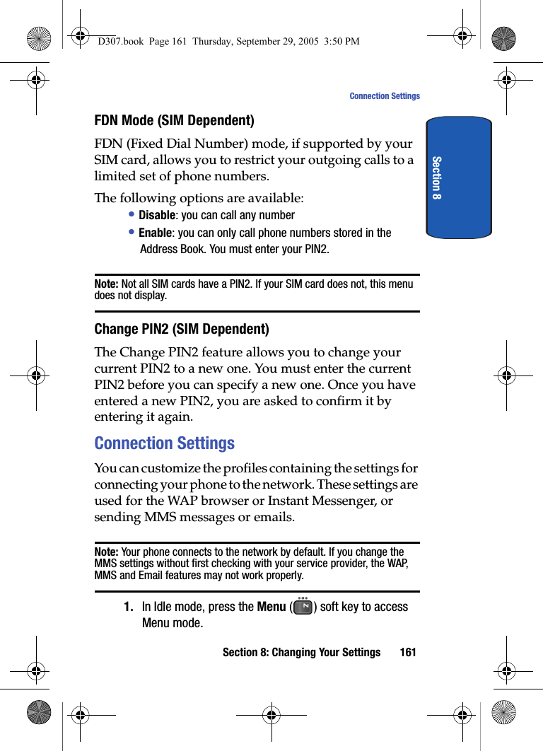 Section 8: Changing Your Settings 161Connection SettingsSection 8FDN Mode (SIM Dependent)FDN (Fixed Dial Number) mode, if supported by your SIM card, allows you to restrict your outgoing calls to a limited set of phone numbers.The following options are available:• Disable: you can call any number• Enable: you can only call phone numbers stored in the Address Book. You must enter your PIN2.Note: Not all SIM cards have a PIN2. If your SIM card does not, this menu does not display.Change PIN2 (SIM Dependent)The Change PIN2 feature allows you to change your current PIN2 to a new one. You must enter the current PIN2 before you can specify a new one. Once you have entered a new PIN2, you are asked to confirm it by entering it again.Connection SettingsYou can customize the profiles containing the settings for connecting your phone to the network. These settings are used for the WAP browser or Instant Messenger, or sending MMS messages or emails.Note: Your phone connects to the network by default. If you change the MMS settings without first checking with your service provider, the WAP, MMS and Email features may not work properly.1. In Idle mode, press the Menu ( ) soft key to access Menu mode.D307.book Page 161 Thursday, September 29, 2005 3:50 PM