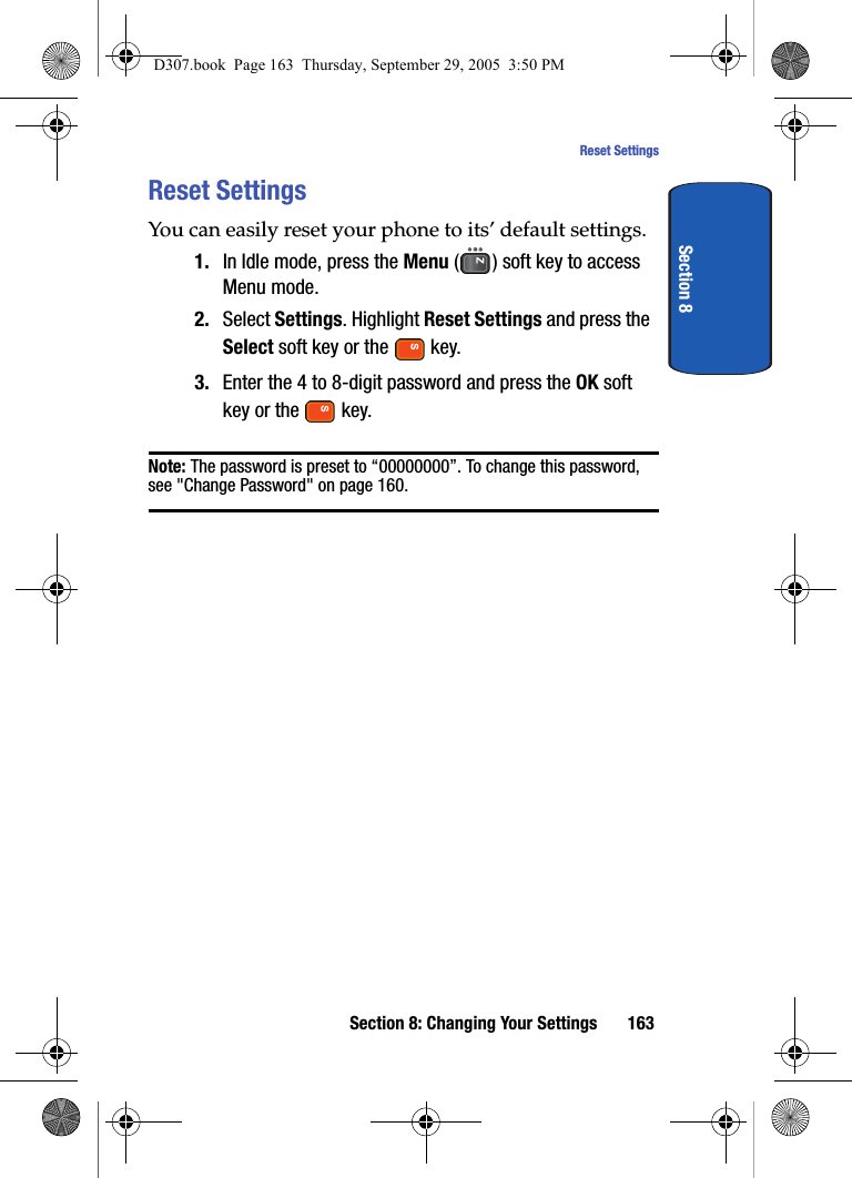 Section 8: Changing Your Settings 163Reset SettingsSection 8Reset SettingsYou can easily reset your phone to its’ default settings.1. In Idle mode, press the Menu ( ) soft key to access Menu mode.2. Select Settings. Highlight Reset Settings and press the Select soft key or the key.3. Enter the 4 to 8-digit password and press the OK soft key or the key.Note: The password is preset to “00000000”. To change this password, see "Change Password" on page 160.D307.book Page 163 Thursday, September 29, 2005 3:50 PM