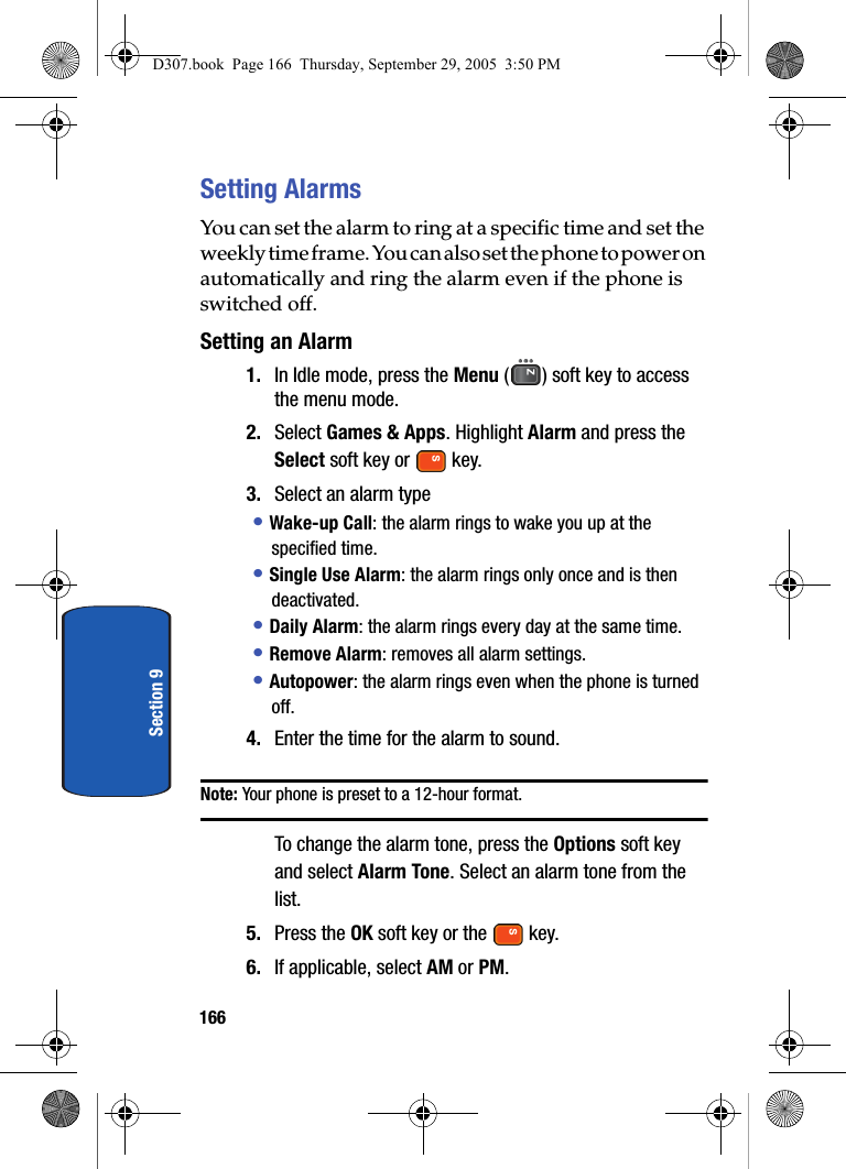 166Section 9Setting AlarmsYou can set the alarm to ring at a specific time and set the weekly time frame. You can also set the phone to power on automatically and ring the alarm even if the phone is switched off.Setting an Alarm1. In Idle mode, press the Menu ( ) soft key to access the menu mode.2. Select Games & Apps. Highlight Alarm and press the Select soft key or key.3. Select an alarm type• Wake-up Call: the alarm rings to wake you up at the specified time.• Single Use Alarm: the alarm rings only once and is then deactivated.• Daily Alarm: the alarm rings every day at the same time.• Remove Alarm: removes all alarm settings.• Autopower: the alarm rings even when the phone is turned off.4. Enter the time for the alarm to sound.Note: Your phone is preset to a 12-hour format.To change the alarm tone, press the Options soft key and select Alarm Tone. Select an alarm tone from the list.5. Press the OK soft key or the key.6. If applicable, select AM or PM.D307.book Page 166 Thursday, September 29, 2005 3:50 PM