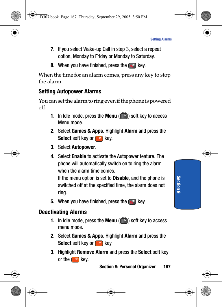 Section 9: Personal Organizer 167Setting AlarmsSection 97. If you select Wake-up Call in step 3, select a repeat option, Monday to Friday or Monday to Saturday.8. When you have finished, press the key.When the time for an alarm comes, press any key to stop the alarm.Setting Autopower AlarmsYou can set the alarm to ring even if the phone is powered off.1. In Idle mode, press the Menu ( ) soft key to access Menu mode.2. Select Games & Apps. Highlight Alarm and press the Select soft key or key.3. Select Autopower.4. Select Enable to activate the Autopower feature. The phone will automatically switch on to ring the alarm when the alarm time comes.If the menu option is set to Disable, and the phone is switched off at the specified time, the alarm does not ring. 5. When you have finished, press the key.Deactivating Alarms1. In Idle mode, press the Menu ( ) soft key to access menu mode.2. Select Games & Apps. Highlight Alarm and press the Select soft key or key3. Highlight Remove Alarm and press the Select soft key or the key.D307.book Page 167 Thursday, September 29, 2005 3:50 PM