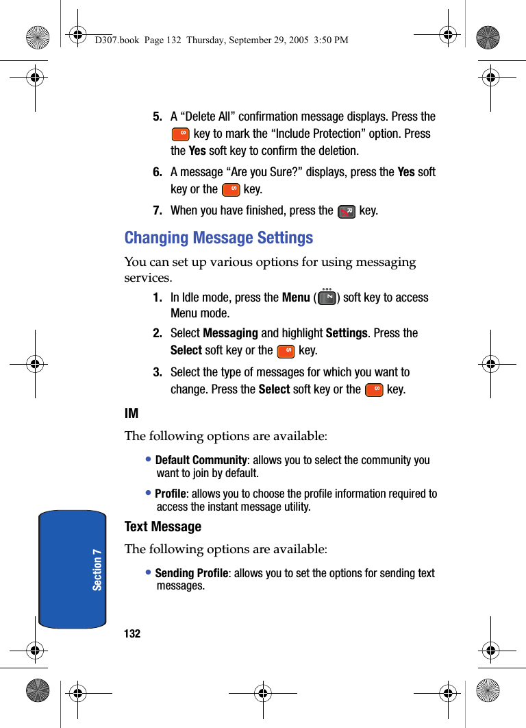 132Section 75. A “Delete All” confirmation message displays. Press the key to mark the “Include Protection” option. Press the Yes soft key to confirm the deletion.6. A message “Are you Sure?” displays, press the Yes soft key or the key.7. When you have finished, press the key.Changing Message SettingsYou can set up various options for using messaging services.1. In Idle mode, press the Menu ( ) soft key to access Menu mode.2. Select Messaging and highlight Settings. Press the Select soft key or the key. 3. Select the type of messages for which you want to change. Press the Select soft key or the key. IMThe following options are available:• Default Community: allows you to select the community you want to join by default.• Profile: allows you to choose the profile information required to access the instant message utility.Text MessageThe following options are available:• Sending Profile: allows you to set the options for sending text messages. D307.book Page 132 Thursday, September 29, 2005 3:50 PM