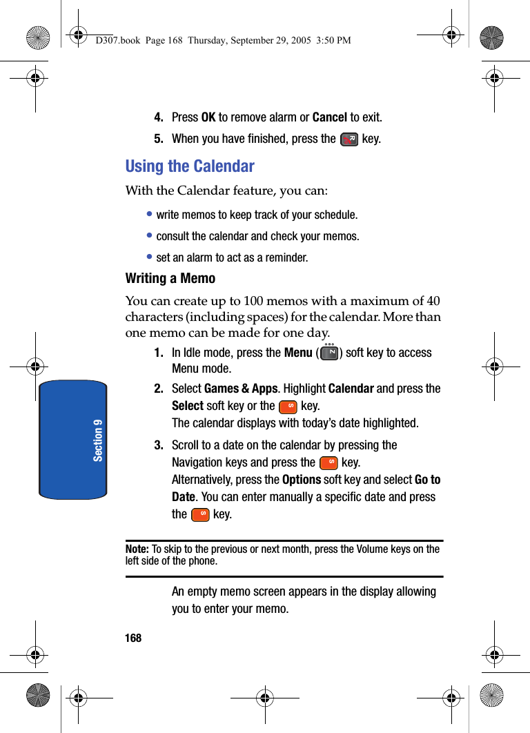 168Section 94. Press OK to remove alarm or Cancel to exit.5. When you have finished, press the key.Using the CalendarWith the Calendar feature, you can:• write memos to keep track of your schedule.• consult the calendar and check your memos.• set an alarm to act as a reminder.Writing a MemoYou can create up to 100 memos with a maximum of 40 characters (including spaces) for the calendar. More than one memo can be made for one day.1. In Idle mode, press the Menu ( ) soft key to access Menu mode.2. Select Games & Apps. Highlight Calendar and press the Select soft key or the key.The calendar displays with today’s date highlighted.3. Scroll to a date on the calendar by pressing the Navigation keys and press the key.Alternatively, press the Options soft key and select Go to Date. You can enter manually a specific date and press the key.Note: To skip to the previous or next month, press the Volume keys on the left side of the phone.An empty memo screen appears in the display allowing you to enter your memo.D307.book Page 168 Thursday, September 29, 2005 3:50 PM