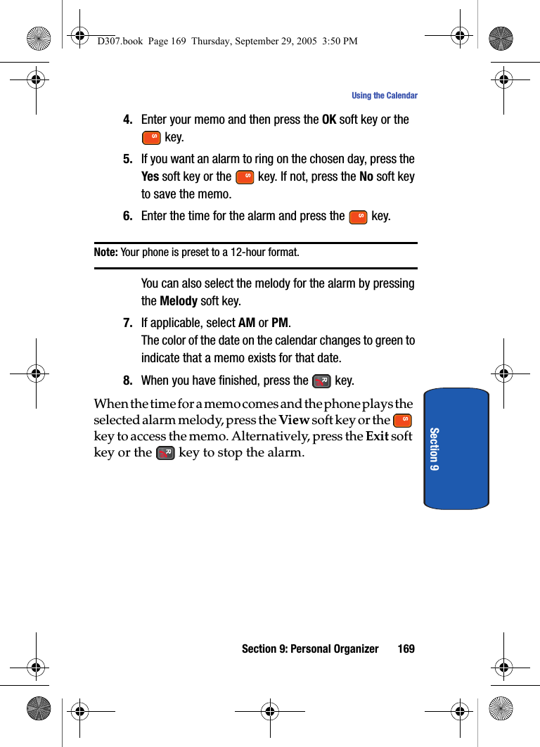 Section 9: Personal Organizer 169Using the CalendarSection 94. Enter your memo and then press the OK soft key or the key.5. If you want an alarm to ring on the chosen day, press the Yes soft key or the key. If not, press the No soft key to save the memo.6. Enter the time for the alarm and press the key.Note: Your phone is preset to a 12-hour format. You can also select the melody for the alarm by pressing the Melody soft key.7. If applicable, select AM or PM.The color of the date on the calendar changes to green to indicate that a memo exists for that date.8. When you have finished, press the key.When the time for a memo comes and the phone plays the selected alarm melody, press the View soft key or the key to access the memo. Alternatively, press the Exit soft key or the key to stop the alarm.D307.book Page 169 Thursday, September 29, 2005 3:50 PM
