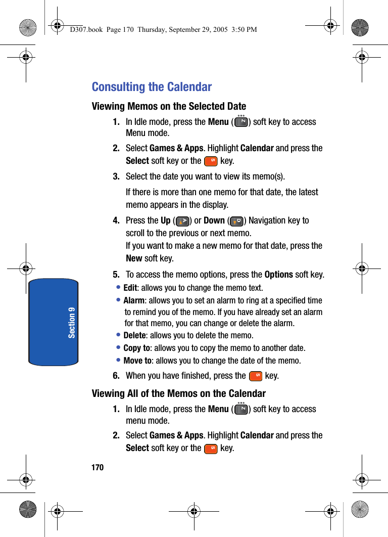 170Section 9Consulting the CalendarViewing Memos on the Selected Date1. In Idle mode, press the Menu ( ) soft key to access Menu mode.2. Select Games & Apps. Highlight Calendar and press the Select soft key or the key.3. Select the date you want to view its memo(s). If there is more than one memo for that date, the latest memo appears in the display.4. Press the Up () or Down ( ) Navigation key to scroll to the previous or next memo.If you want to make a new memo for that date, press the New soft key.5. To access the memo options, press the Options soft key.• Edit: allows you to change the memo text.• Alarm: allows you to set an alarm to ring at a specified time to remind you of the memo. If you have already set an alarm for that memo, you can change or delete the alarm.• Delete: allows you to delete the memo.• Copy to: allows you to copy the memo to another date.• Move to: allows you to change the date of the memo.6. When you have finished, press the key.Viewing All of the Memos on the Calendar1. In Idle mode, press the Menu ( ) soft key to access menu mode.2. Select Games & Apps. Highlight Calendar and press the Select soft key or the key.D307.book Page 170 Thursday, September 29, 2005 3:50 PM