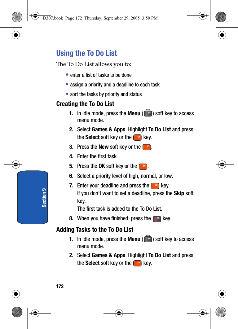 172Section 9Using the To Do ListThe To Do List allows you to:• enter a list of tasks to be done• assign a priority and a deadline to each task• sort the tasks by priority and statusCreating the To Do List1. In Idle mode, press the Menu ( ) soft key to access menu mode.2. Select Games & Apps. Highlight To Do List and press the Select soft key or the key.3. Press the New soft key or the .4. Enter the first task.5. Press the OK soft key or the .6. Select a priority level of high, normal, or low.7. Enter your deadline and press the key.If you don’t want to set a deadline, press the Skip soft key.The first task is added to the To Do List.8. When you have finished, press the key.Adding Tasks to the To Do List1. In Idle mode, press the Menu ( ) soft key to access menu mode.2. Select Games & Apps. Highlight To Do List and press the Select soft key or the key.D307.book Page 172 Thursday, September 29, 2005 3:50 PM