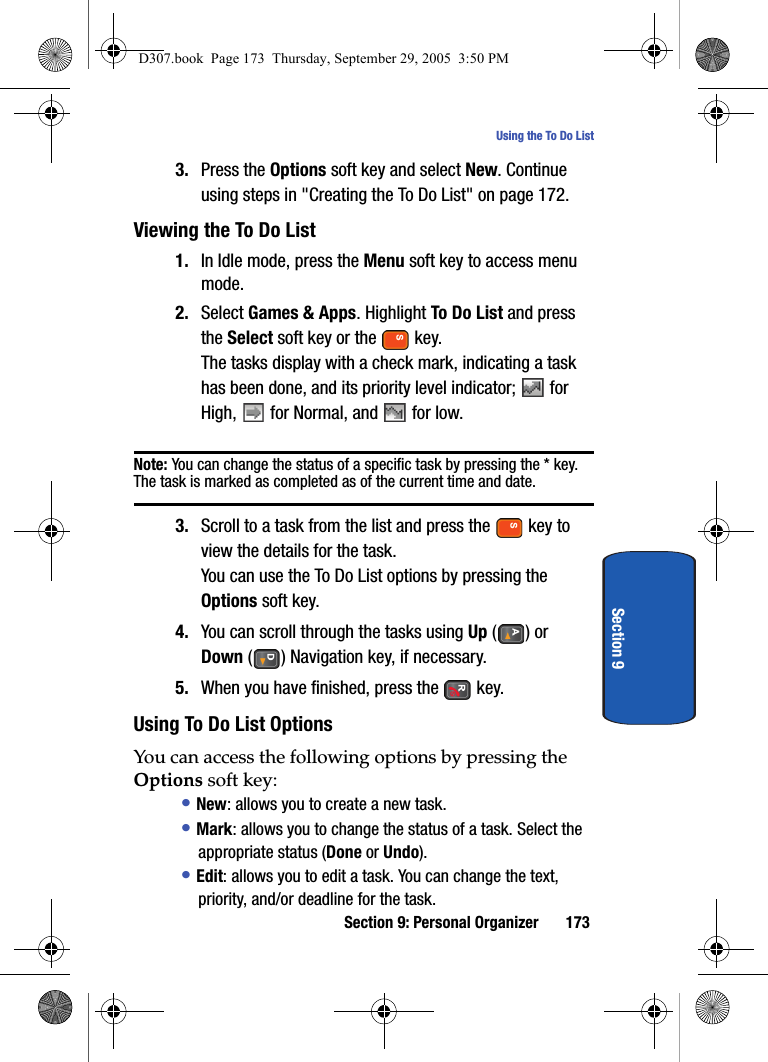 Section 9: Personal Organizer 173Using the To Do ListSection 93. Press the Options soft key and select New. Continue using steps in "Creating the To Do List" on page 172.Viewing the To Do List1. In Idle mode, press the Menu soft key to access menu mode.2. Select Games & Apps. Highlight To Do List and press the Select soft key or the key.The tasks display with a check mark, indicating a task has been done, and its priority level indicator; for High, for Normal, and for low.Note: You can change the status of a specific task by pressing the * key. The task is marked as completed as of the current time and date.3. Scroll to a task from the list and press the key to view the details for the task.You can use the To Do List options by pressing the Options soft key. 4. You can scroll through the tasks using Up () or Down ( ) Navigation key, if necessary.5. When you have finished, press the key. Using To Do List OptionsYou can access the following options by pressing the Options soft key:• New: allows you to create a new task.• Mark: allows you to change the status of a task. Select the appropriate status (Done or Undo).• Edit: allows you to edit a task. You can change the text, priority, and/or deadline for the task.D307.book Page 173 Thursday, September 29, 2005 3:50 PM