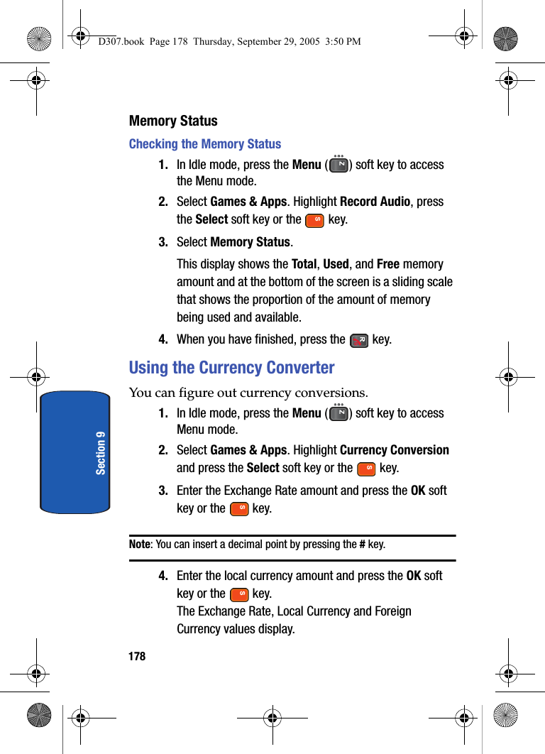 178Section 9Memory StatusChecking the Memory Status1. In Idle mode, press the Menu ( ) soft key to access the Menu mode.2. Select Games & Apps. Highlight Record Audio, press the Select soft key or the key.3. Select Memory Status.This display shows the Total, Used, and Free memory amount and at the bottom of the screen is a sliding scale that shows the proportion of the amount of memory being used and available.4. When you have finished, press the key.Using the Currency ConverterYou can figure out currency conversions.1. In Idle mode, press the Menu ( ) soft key to access Menu mode.2. Select Games & Apps. Highlight Currency Conversion and press the Select soft key or the key.3. Enter the Exchange Rate amount and press the OK soft key or the key.Note: You can insert a decimal point by pressing the # key.4. Enter the local currency amount and press the OK soft key or the key.The Exchange Rate, Local Currency and Foreign Currency values display.D307.book Page 178 Thursday, September 29, 2005 3:50 PM