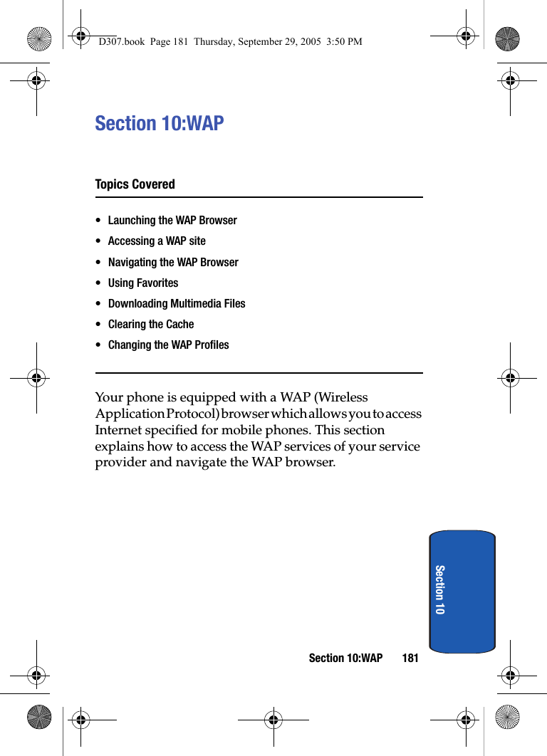 Section 10:WAP 181Section 10Section 10:WAPTopics Covered• Launching the WAP Browser• Accessing a WAP site• Navigating the WAP Browser• Using Favorites• Downloading Multimedia Files• Clearing the Cache• Changing the WAP ProfilesYour phone is equipped with a WAP (Wireless Application Protocol) browser which allows you to access Internet specified for mobile phones. This section explains how to access the WAP services of your service provider and navigate the WAP browser.D307.book Page 181 Thursday, September 29, 2005 3:50 PM