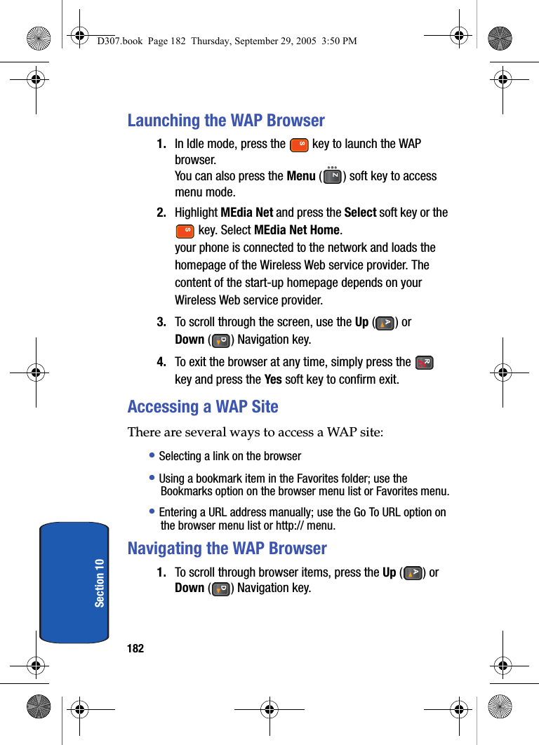 182Section 10Launching the WAP Browser1. In Idle mode, press the key to launch the WAP browser.You can also press the Menu ( ) soft key to access menu mode.2. Highlight MEdia Net and press the Select soft key or the key. Select MEdia Net Home.your phone is connected to the network and loads the homepage of the Wireless Web service provider. The content of the start-up homepage depends on your Wireless Web service provider.3. To scroll through the screen, use the Up () or Down ( ) Navigation key.4. To exit the browser at any time, simply press the key and press the Yes soft key to confirm exit.Accessing a WAP SiteThere are several ways to access a WAP site:• Selecting a link on the browser• Using a bookmark item in the Favorites folder; use the Bookmarks option on the browser menu list or Favorites menu.• Entering a URL address manually; use the Go To URL option on the browser menu list or http:// menu.Navigating the WAP Browser1. To scroll through browser items, press the Up () or Down ( ) Navigation key.D307.book Page 182 Thursday, September 29, 2005 3:50 PM