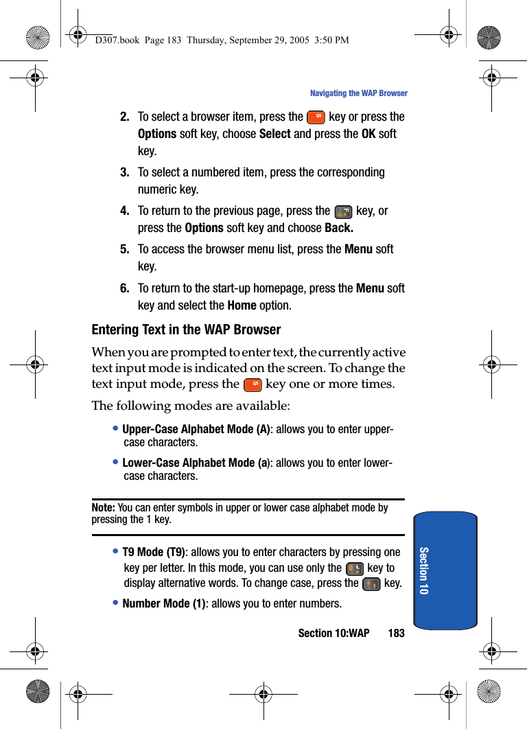 Section 10:WAP 183Navigating the WAP BrowserSection 102. To select a browser item, press the key or press the Options soft key, choose Select and press the OK soft key.3. To select a numbered item, press the corresponding numeric key.4. To return to the previous page, press the key, or press the Options soft key and choose Back.5. To access the browser menu list, press the Menu soft key.6. To return to the start-up homepage, press the Menu soft key and select the Home option.Entering Text in the WAP BrowserWhen you are prompted to enter text, the currently active text input mode is indicated on the screen. To change the text input mode, press the key one or more times.The following modes are available:• Upper-Case Alphabet Mode (A): allows you to enter upper-case characters.• Lower-Case Alphabet Mode (a): allows you to enter lower-case characters.Note: You can enter symbols in upper or lower case alphabet mode by pressing the 1 key.• T9 Mode (T9): allows you to enter characters by pressing one key per letter. In this mode, you can use only the key to display alternative words. To change case, press the key.• Number Mode (1): allows you to enter numbers.D307.book Page 183 Thursday, September 29, 2005 3:50 PM