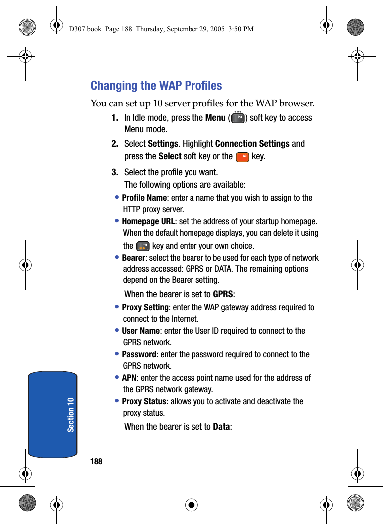 188Section 10Changing the WAP ProfilesYou can set up 10 server profiles for the WAP browser.1. In Idle mode, press the Menu ( ) soft key to access Menu mode.2. Select Settings. Highlight Connection Settings and press the Select soft key or the key.3. Select the profile you want.The following options are available:• Profile Name: enter a name that you wish to assign to the HTTP proxy server.• Homepage URL: set the address of your startup homepage. When the default homepage displays, you can delete it using the key and enter your own choice.• Bearer: select the bearer to be used for each type of network address accessed: GPRS or DATA. The remaining options depend on the Bearer setting.When the bearer is set to GPRS:• Proxy Setting: enter the WAP gateway address required to connect to the Internet.• User Name: enter the User ID required to connect to the GPRS network.• Password: enter the password required to connect to the GPRS network.• APN: enter the access point name used for the address of the GPRS network gateway.• Proxy Status: allows you to activate and deactivate the proxy status.When the bearer is set to Data:D307.book Page 188 Thursday, September 29, 2005 3:50 PM
