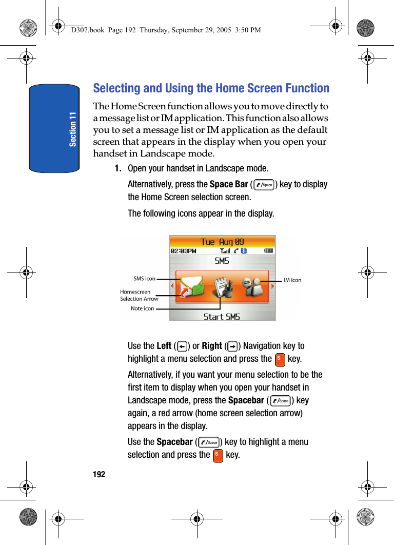 Section 11192Selecting and Using the Home Screen FunctionThe Home Screen function allows you to move directly to a message list or IM application. This function also allows you to set a message list or IM application as the default screen that appears in the display when you open your handset in Landscape mode.1. Open your handset in Landscape mode. Alternatively, press the Space Bar ( ) key to display the Home Screen selection screen.The following icons appear in the display.Use the Left ( ) or Right ( ) Navigation key to highlight a menu selection and press the key.Alternatively, if you want your menu selection to be the first item to display when you open your handset in Landscape mode, press the Spacebar () key again, a red arrow (home screen selection arrow) appears in the display.Use the Spacebar ( ) key to highlight a menu selection and press the key. D307.book Page 192 Thursday, September 29, 2005 3:50 PM