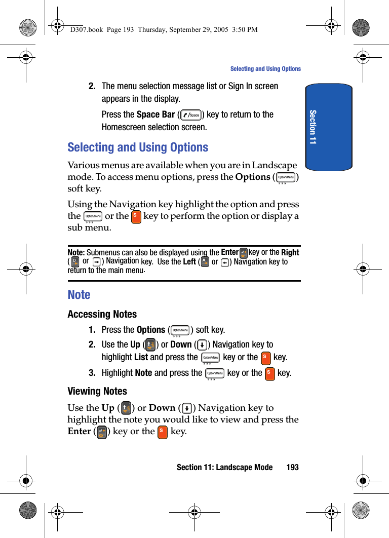 Section 11: Landscape Mode 193Selecting and Using OptionsSection 112. The menu selection message list or Sign In screen appears in the display. Press the Space Bar ( ) key to return to the Homescreen selection screen.Selecting and Using OptionsVarious menus are available when you are in Landscape mode. To access menu options, press the Options () soft key. Using the Navigation key highlight the option and press the or the key to perform the option or display a sub menu. Note: Submenus can also be displayed using the Enter key or the Right ( or ) Navigation key. Use the Left ( or ) Navigation key to return to the main menu. NoteAccessing Notes1. Press the Options ( ) soft key.2. Use the Up () or Down () Navigation key to highlight List and press the key or the key. 3. Highlight Note and press the key or the key. Viewing NotesUse the Up () or Down ( ) Navigation key to highlight the note you would like to view and press the Enter ( ) key or the key. D307.book Page 193 Thursday, September 29, 2005 3:50 PM