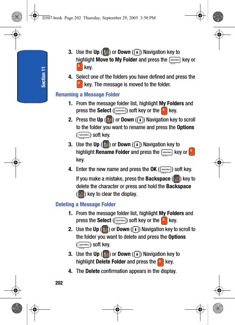 Section 112023. Use the Up () or Down () Navigation key to highlight Move to My Folder and press the key or key.4. Select one of the folders you have defined and press the key. The message is moved to the folder.Renaming a Message Folder1. From the message folder list, highlight My Folders and press the Select ( ) soft key or the key. 2. Press the Up () or Down ( ) Navigation key to scroll to the folder you want to rename and press the Options ( ) soft key.3. Use the Up () or Down () Navigation key to highlight Rename Folder and press the key or key.4. Enter the new name and press the OK ( ) soft key.If you make a mistake, press the Backspace () key to delete the character or press and hold the Backspace ( ) key to clear the display.Deleting a Message Folder1. From the message folder list, highlight My Folders and press the Select ( ) soft key or the key. 2. Use the Up () or Down () Navigation key to scroll to the folder you want to delete and press the Options ( ) soft key.3. Use the Up () or Down () Navigation key to highlight Delete Folder and press the key.4. The Delete confirmation appears in the display. D307.book Page 202 Thursday, September 29, 2005 3:50 PM