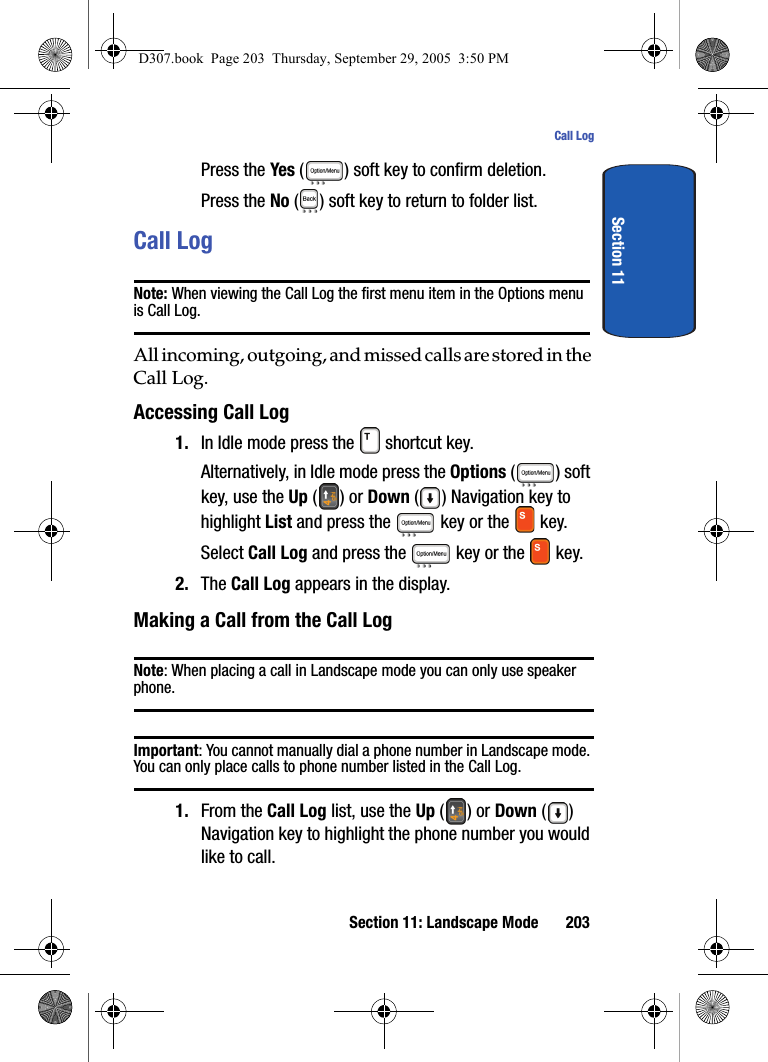 Section 11: Landscape Mode 203Call LogSection 11Press the Yes ( ) soft key to confirm deletion. Press the No ( ) soft key to return to folder list.Call LogNote: When viewing the Call Log the first menu item in the Options menu is Call Log.All incoming, outgoing, and missed calls are stored in the Call Log.Accessing Call Log1. In Idle mode press the shortcut key. Alternatively, in Idle mode press the Options ( ) soft key, use the Up () or Down () Navigation key to highlight List and press the key or the key. Select Call Log and press the key or the key. 2. The Call Log appears in the display. Making a Call from the Call LogNote: When placing a call in Landscape mode you can only use speaker phone. Important: You cannot manually dial a phone number in Landscape mode. You can only place calls to phone number listed in the Call Log.1. From the Call Log list, use the Up () or Down () Navigation key to highlight the phone number you would like to call.D307.book Page 203 Thursday, September 29, 2005 3:50 PM