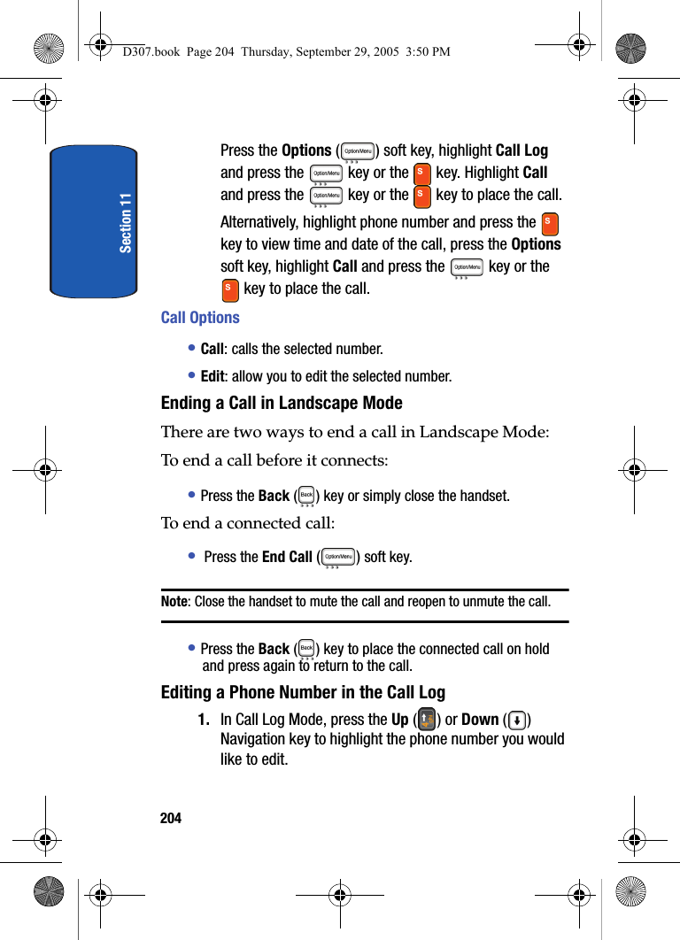 Section 11204Press the Options ( ) soft key, highlight Call Log and press the key or the key. Highlight Call and press the key or the key to place the call.Alternatively, highlight phone number and press the key to view time and date of the call, press the Options soft key, highlight Call and press the key or the key to place the call.Call Options• Call: calls the selected number.• Edit: allow you to edit the selected number.Ending a Call in Landscape ModeThere are two ways to end a call in Landscape Mode:To end a call before it connects:• Press the Back ( ) key or simply close the handset.To end a connected call:• Press the End Call () soft key. Note: Close the handset to mute the call and reopen to unmute the call. • Press the Back ( ) key to place the connected call on hold and press again to return to the call.Editing a Phone Number in the Call Log1. In Call Log Mode, press the Up () or Down () Navigation key to highlight the phone number you would like to edit.D307.book Page 204 Thursday, September 29, 2005 3:50 PM