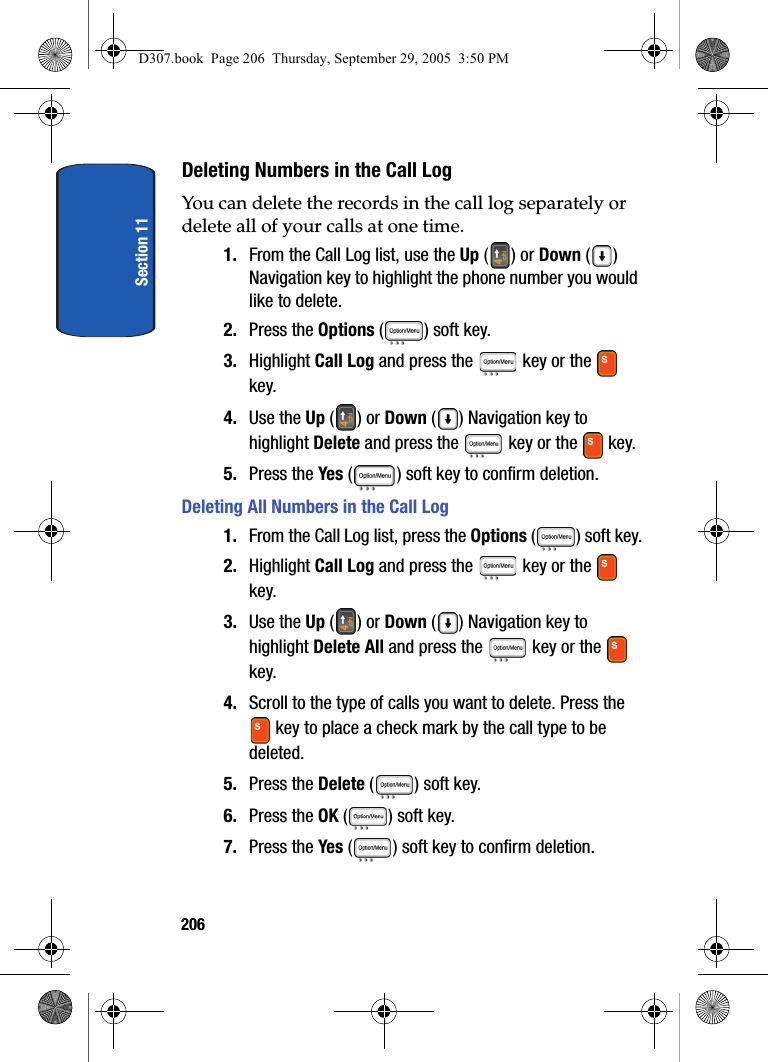 Section 11206Deleting Numbers in the Call LogYou can delete the records in the call log separately or delete all of your calls at one time.1. From the Call Log list, use the Up () or Down () Navigation key to highlight the phone number you would like to delete.2. Press the Options ( ) soft key. 3. Highlight Call Log and press the key or the key. 4. Use the Up () or Down ( ) Navigation key to highlight Delete and press the key or the key. 5. Press the Yes ( ) soft key to confirm deletion.Deleting All Numbers in the Call Log1. From the Call Log list, press the Options ( ) soft key.2. Highlight Call Log and press the key or the key. 3. Use the Up () or Down ( ) Navigation key to highlight Delete All and press the key or the key. 4. Scroll to the type of calls you want to delete. Press the key to place a check mark by the call type to be deleted.5. Press the Delete ( ) soft key.6. Press the OK ( ) soft key. 7. Press the Yes ( ) soft key to confirm deletion.D307.book Page 206 Thursday, September 29, 2005 3:50 PM