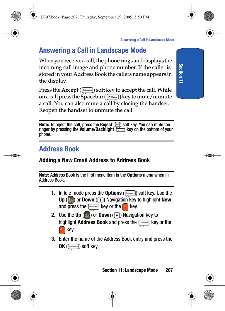 Section 11: Landscape Mode 207Answering a Call in Landscape ModeSection 11Answering a Call in Landscape ModeWhen you receive a call, the phone rings and displays the incoming call image and phone number. If the caller is stored in your Address Book the callers name appears in the display.Press the Accept ( ) soft key to accept the call. While on a call press the Spacebar () key to mute/unmute a call. You can also mute a call by closing the handset. Reopen the handset to unmute the call.Note: To reject the call, press the Reject ( ) soft key. You can mute the ringer by pressing the Volume/Backlight key on the bottom of your phone.Address BookAdding a New Email Address to Address BookNote: Address Book is the first menu item in the Options menu when in Address Book.1. In Idle mode press the Options () soft key. Use the Up () or Down ( ) Navigation key to highlight New and press the key or the key. 2. Use the Up () or Down ( ) Navigation key to highlight Address Book and press the key or the key.3. Enter the name of the Address Book entry and press the OK ( ) soft key.D307.book Page 207 Thursday, September 29, 2005 3:50 PM