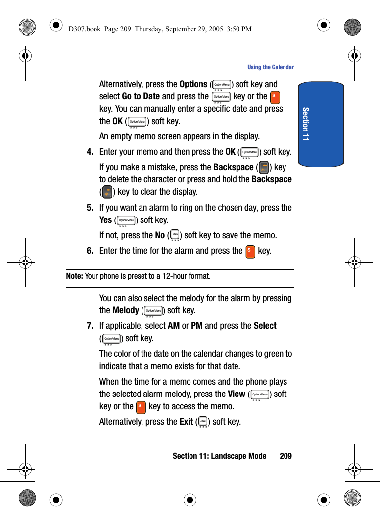 Section 11: Landscape Mode 209Using the CalendarSection 11Alternatively, press the Options () soft key and select Go to Date and press the key or the key. You can manually enter a specific date and press the OK ( ) soft key.An empty memo screen appears in the display.4. Enter your memo and then press the OK () soft key.If you make a mistake, press the Backspace () key to delete the character or press and hold the Backspace ( ) key to clear the display.5. If you want an alarm to ring on the chosen day, press the Yes () soft key. If not, press the No ( ) soft key to save the memo.6. Enter the time for the alarm and press the key.Note: Your phone is preset to a 12-hour format. You can also select the melody for the alarm by pressing the Melody () soft key. 7. If applicable, select AM or PM and press the Select () soft key.The color of the date on the calendar changes to green to indicate that a memo exists for that date.When the time for a memo comes and the phone plays the selected alarm melody, press the View () soft key or the key to access the memo. Alternatively, press the Exit ( ) soft key. D307.book Page 209 Thursday, September 29, 2005 3:50 PM