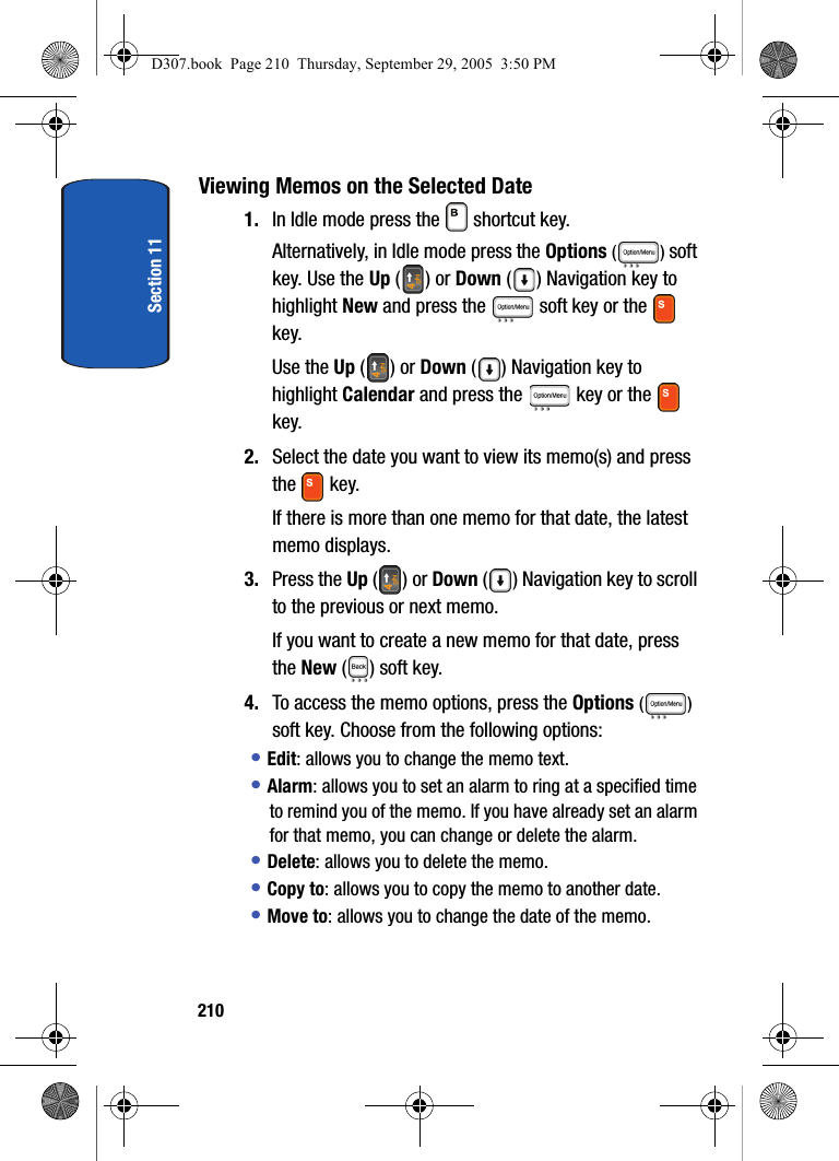 Section 11210Viewing Memos on the Selected Date1. In Idle mode press the shortcut key.Alternatively, in Idle mode press the Options () soft key. Use the Up () or Down ( ) Navigation key to highlight New and press the soft key or the key. Use the Up () or Down ( ) Navigation key to highlight Calendar and press the key or the key.2. Select the date you want to view its memo(s) and press the key.If there is more than one memo for that date, the latest memo displays.3. Press the Up () or Down ( ) Navigation key to scroll to the previous or next memo.If you want to create a new memo for that date, press the New () soft key.4. To access the memo options, press the Options () soft key. Choose from the following options:• Edit: allows you to change the memo text.• Alarm: allows you to set an alarm to ring at a specified time to remind you of the memo. If you have already set an alarm for that memo, you can change or delete the alarm.• Delete: allows you to delete the memo.• Copy to: allows you to copy the memo to another date.• Move to: allows you to change the date of the memo.D307.book Page 210 Thursday, September 29, 2005 3:50 PM