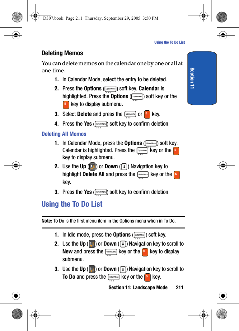 Section 11: Landscape Mode 211Using the To Do ListSection 11Deleting MemosYou can delete memos on the calendar one by one or all at one time.1. In Calendar Mode, select the entry to be deleted.2. Press the Options () soft key. Calendar is highlighted. Press the Options () soft key or the key to display submenu.3. Select Delete and press the or key. 4. Press the Yes () soft key to confirm deletion.Deleting All Memos1. In Calendar Mode, press the Options () soft key. Calendar is highlighted. Press the key or the key to display submenu.2. Use the Up () or Down ( ) Navigation key to highlight Delete All and press the key or the key. 3. Press the Yes () soft key to confirm deletion.Using the To Do ListNote: To Do is the first menu item in the Options menu when in To Do.1. In Idle mode, press the Options () soft key.2. Use the Up () or Down ( ) Navigation key to scroll to New and press the key or the key to display submenu.3. Use the Up () or Down ( ) Navigation key to scroll to To Do and press the key or the key.D307.book Page 211 Thursday, September 29, 2005 3:50 PM