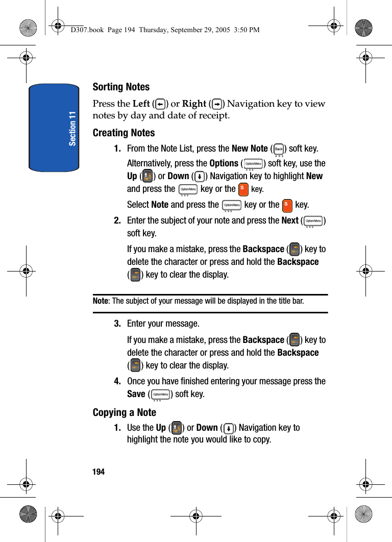 Section 11194Sorting NotesPress the Left () or Right () Navigation key to view notes by day and date of receipt.Creating Notes1. From the Note List, press the New Note ( ) soft key. Alternatively, press the Options ( ) soft key, use the Up () or Down ( ) Navigation key to highlight New and press the key or the key. Select Note and press the key or the key.2. Enter the subject of your note and press the Next () soft key. If you make a mistake, press the Backspace () key to delete the character or press and hold the Backspace ( ) key to clear the display.Note: The subject of your message will be displayed in the title bar.3. Enter your message.If you make a mistake, press the Backspace () key to delete the character or press and hold the Backspace ( ) key to clear the display.4. Once you have finished entering your message press the Save ( ) soft key. Copying a Note1. Use the Up () or Down ( ) Navigation key to highlight the note you would like to copy.D307.book Page 194 Thursday, September 29, 2005 3:50 PM