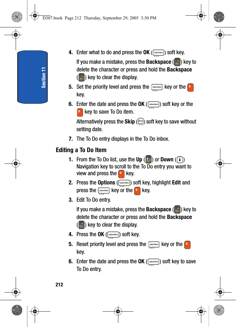 Section 112124. Enter what to do and press the OK () soft key. If you make a mistake, press the Backspace () key to delete the character or press and hold the Backspace ( ) key to clear the display.5. Set the priority level and press the key or the key.6. Enter the date and press the OK ( ) soft key or the key to save To Do item.Alternatively press the Skip ( ) soft key to save without setting date.7. The To Do entry displays in the To Do inbox.Editing a To Do Item1. From the To Do list, use the Up () or Down () Navigation key to scroll to the To Do entry you want to view and press the key. 2. Press the Options ( ) soft key, highlight Edit and press the key or the key.3. Edit To Do entry. If you make a mistake, press the Backspace () key to delete the character or press and hold the Backspace ( ) key to clear the display.4. Press the OK ( ) soft key.5. Reset priority level and press the key or the key.6. Enter the date and press the OK ( ) soft key to save To Do entry.D307.book Page 212 Thursday, September 29, 2005 3:50 PM