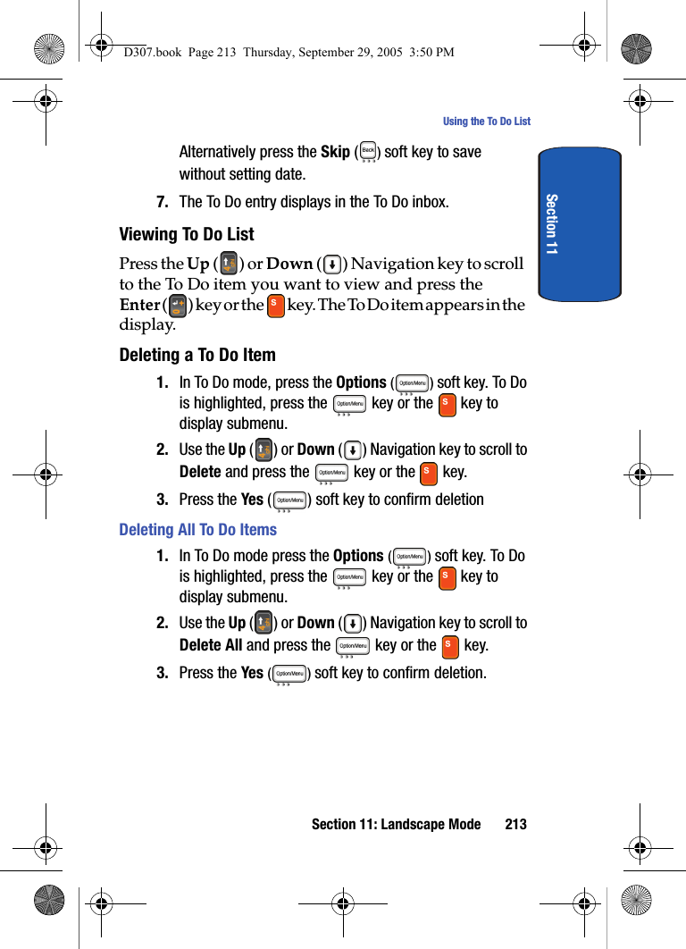 Section 11: Landscape Mode 213Using the To Do ListSection 11Alternatively press the Skip ( ) soft key to save without setting date.7. The To Do entry displays in the To Do inbox.Viewing To Do ListPress the Up () or Down ( ) Navigation key to scroll to the To Do item you want to view and press the Enter ( ) k e y o r t h e k e y. T h e To D o i t e m a p p e a r s i n t h e display.Deleting a To Do Item1. In To Do mode, press the Options () soft key. To Do is highlighted, press the key or the key to display submenu.2. Use the Up () or Down ( ) Navigation key to scroll to Delete and press the key or the key.3. Press the Yes ( ) soft key to confirm deletion Deleting All To Do Items1. In To Do mode press the Options () soft key. To Do is highlighted, press the key or the key to display submenu.2. Use the Up () or Down ( ) Navigation key to scroll to Delete All and press the key or the key. 3. Press the Yes () soft key to confirm deletion.D307.book Page 213 Thursday, September 29, 2005 3:50 PM