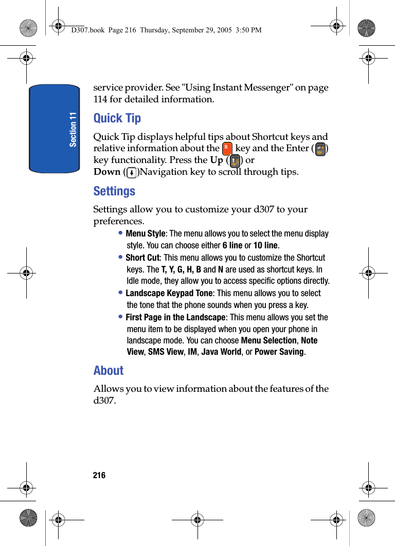 Section 11216service provider. See "Using Instant Messenger" on page 114 for detailed information.Quick TipQuick Tip displays helpful tips about Shortcut keys and relative information about the key and the Enter ( ) key functionality. Press the Up ( ) or Down ()Navigation key to scroll through tips.SettingsSettings allow you to customize your d307 to your preferences.• Menu Style: The menu allows you to select the menu display style. You can choose either 6 line or 10 line.• Short Cut: This menu allows you to customize the Shortcut keys. The T, Y, G, H, B and N are used as shortcut keys. In Idle mode, they allow you to access specific options directly.• Landscape Keypad Tone: This menu allows you to select the tone that the phone sounds when you press a key.• First Page in the Landscape: This menu allows you set the menu item to be displayed when you open your phone in landscape mode. You can choose Menu Selection, Note View, SMS View, IM, Java World, or Power Saving. AboutAllows you to view information about the features of the d307.D307.book Page 216 Thursday, September 29, 2005 3:50 PM