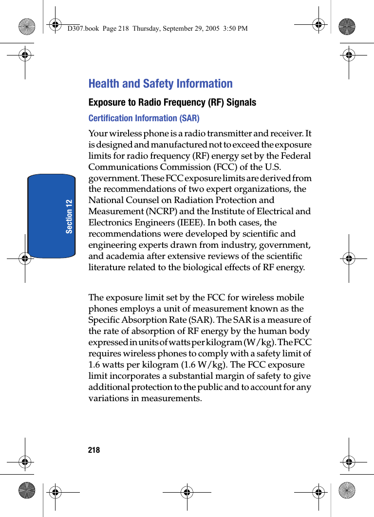 218Section 12Health and Safety InformationExposure to Radio Frequency (RF) SignalsCertification Information (SAR)Your wireless phone is a radio transmitter and receiver. It is designed and manufactured not to exceed the exposure limits for radio frequency (RF) energy set by the Federal Communications Commission (FCC) of the U.S. government. These FCC exposure limits are derived from the recommendations of two expert organizations, the National Counsel on Radiation Protection and Measurement (NCRP) and the Institute of Electrical and Electronics Engineers (IEEE). In both cases, the recommendations were developed by scientific and engineering experts drawn from industry, government, and academia after extensive reviews of the scientific literature related to the biological effects of RF energy.The exposure limit set by the FCC for wireless mobile phones employs a unit of measurement known as the Specific Absorption Rate (SAR). The SAR is a measure of the rate of absorption of RF energy by the human body expressed in units of watts per kilogram (W/kg). The FCC requires wireless phones to comply with a safety limit of 1.6 watts per kilogram (1.6 W/kg). The FCC exposure limit incorporates a substantial margin of safety to give additional protection to the public and to account for any variations in measurements. D307.book Page 218 Thursday, September 29, 2005 3:50 PM