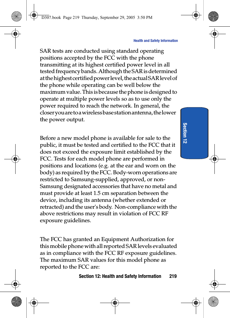 Section 12: Health and Safety Information 219Health and Safety InformationSection 12SAR tests are conducted using standard operating positions accepted by the FCC with the phone transmitting at its highest certified power level in all tested frequency bands. Although the SAR is determined at the highest certified power level, the actual SAR level of the phone while operating can be well below the maximum value. This is because the phone is designed to operate at multiple power levels so as to use only the power required to reach the network. In general, the closer you are to a wireless base station antenna, the lower the power output.Before a new model phone is available for sale to the public, it must be tested and certified to the FCC that it does not exceed the exposure limit established by the FCC. Tests for each model phone are performed in positions and locations (e.g. at the ear and worn on the body) as required by the FCC. Body-worn operations are restricted to Samsung-supplied, approved, or non-Samsung designated accessories that have no metal and must provide at least 1.5 cm separation between the device, including its antenna (whether extended or retracted) and the user's body. Non-compliance with the above restrictions may result in violation of FCC RF exposure guidelines. The FCC has granted an Equipment Authorization for this mobile phone with all reported SAR levels evaluated as in compliance with the FCC RF exposure guidelines. The maximum SAR values for this model phone as reported to the FCC are:D307.book Page 219 Thursday, September 29, 2005 3:50 PM