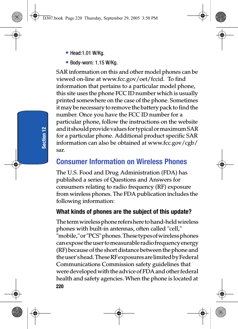 220Section 12• Head:1.01 W/Kg.• Body-worn: 1.15 W/Kg.SAR information on this and other model phones can be viewed on-line at www.fcc.gov/oet/fccid. To find information that pertains to a particular model phone, this site uses the phone FCC ID number which is usually printed somewhere on the case of the phone. Sometimes it may be necessary to remove the battery pack to find the number. Once you have the FCC ID number for a particular phone, follow the instructions on the website and it should provide values for typical or maximum SAR for a particular phone. Additional product specific SAR information can also be obtained at www.fcc.gov/cgb/sar. Consumer Information on Wireless PhonesThe U.S. Food and Drug Administration (FDA) has published a series of Questions and Answers for consumers relating to radio frequency (RF) exposure from wireless phones. The FDA publication includes the following information:What kinds of phones are the subject of this update?The term wireless phone refers here to hand-held wireless phones with built-in antennas, often called "cell," "mobile," or "PCS" phones. These types of wireless phones can expose the user to measurable radio frequency energy (RF) because of the short distance between the phone and the user's head. These RF exposures are limited by Federal Communications Commission safety guidelines that were developed with the advice of FDA and other federal health and safety agencies. When the phone is located at D307.book Page 220 Thursday, September 29, 2005 3:50 PM