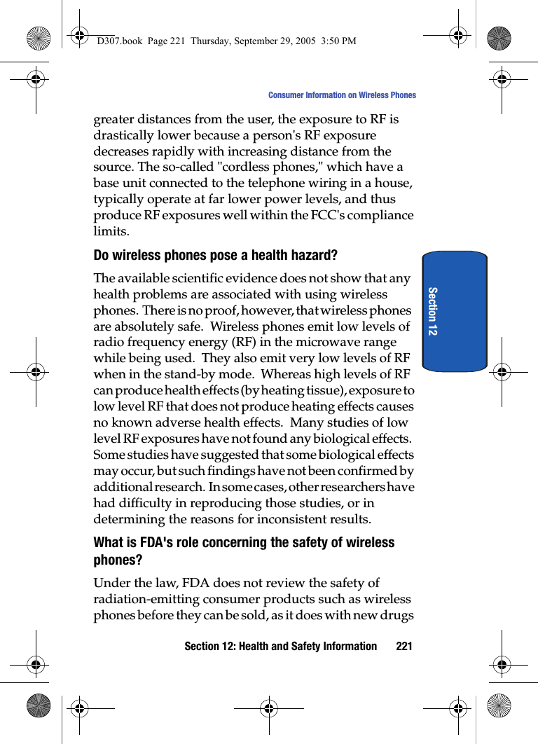 Section 12: Health and Safety Information 221Consumer Information on Wireless PhonesSection 12greater distances from the user, the exposure to RF is drastically lower because a person's RF exposure decreases rapidly with increasing distance from the source. The so-called "cordless phones," which have a base unit connected to the telephone wiring in a house, typically operate at far lower power levels, and thus produce RF exposures well within the FCC's compliance limits.Do wireless phones pose a health hazard?The available scientific evidence does not show that any health problems are associated with using wireless phones. There is no proof, however, that wireless phones are absolutely safe. Wireless phones emit low levels of radio frequency energy (RF) in the microwave range while being used. They also emit very low levels of RF when in the stand-by mode. Whereas high levels of RF can produce health effects (by heating tissue), exposure to low level RF that does not produce heating effects causes no known adverse health effects. Many studies of low level RF exposures have not found any biological effects. Some studies have suggested that some biological effects may occur, but such findings have not been confirmed by additional research. In some cases, other researchers have had difficulty in reproducing those studies, or in determining the reasons for inconsistent results.What is FDA's role concerning the safety of wireless phones?Under the law, FDA does not review the safety of radiation-emitting consumer products such as wireless phones before they can be sold, as it does with new drugs D307.book Page 221 Thursday, September 29, 2005 3:50 PM