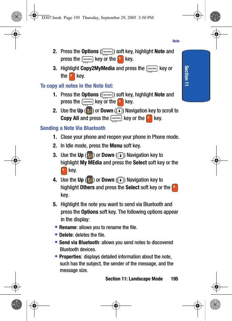 Section 11: Landscape Mode 195NoteSection 112. Press the Options ( ) soft key, highlight Note and press the key or the key.3. Highlight Copy2MyMedia and press the key or the key.To copy all notes in the Note list:1. Press the Options ( ) soft key, highlight Note and press the key or the key.2. Use the Up () or Down ( ) Navigation key to scroll to Copy All and press the key or the key.Sending a Note Via Bluetooth1. Close your phone and reopen your phone in Phone mode.2. In Idle mode, press the Menu soft key.3. Use the Up () or Down () Navigation key to highlight My MEdia and press the Select soft key or the key.4. Use the Up () or Down () Navigation key to highlight Others and press the Select soft key or the key. 5. Highlight the note you want to send via Bluetooth and press the Options soft key. The following options appear in the display:• Rename: allows you to rename the file. • Delete: deletes the file.• Send via Bluetooth: allows you send notes to discovered Bluetooth devices.• Properties: displays detailed information about the note, such has the subject, the sender of the message, and the message size.D307.book Page 195 Thursday, September 29, 2005 3:50 PM