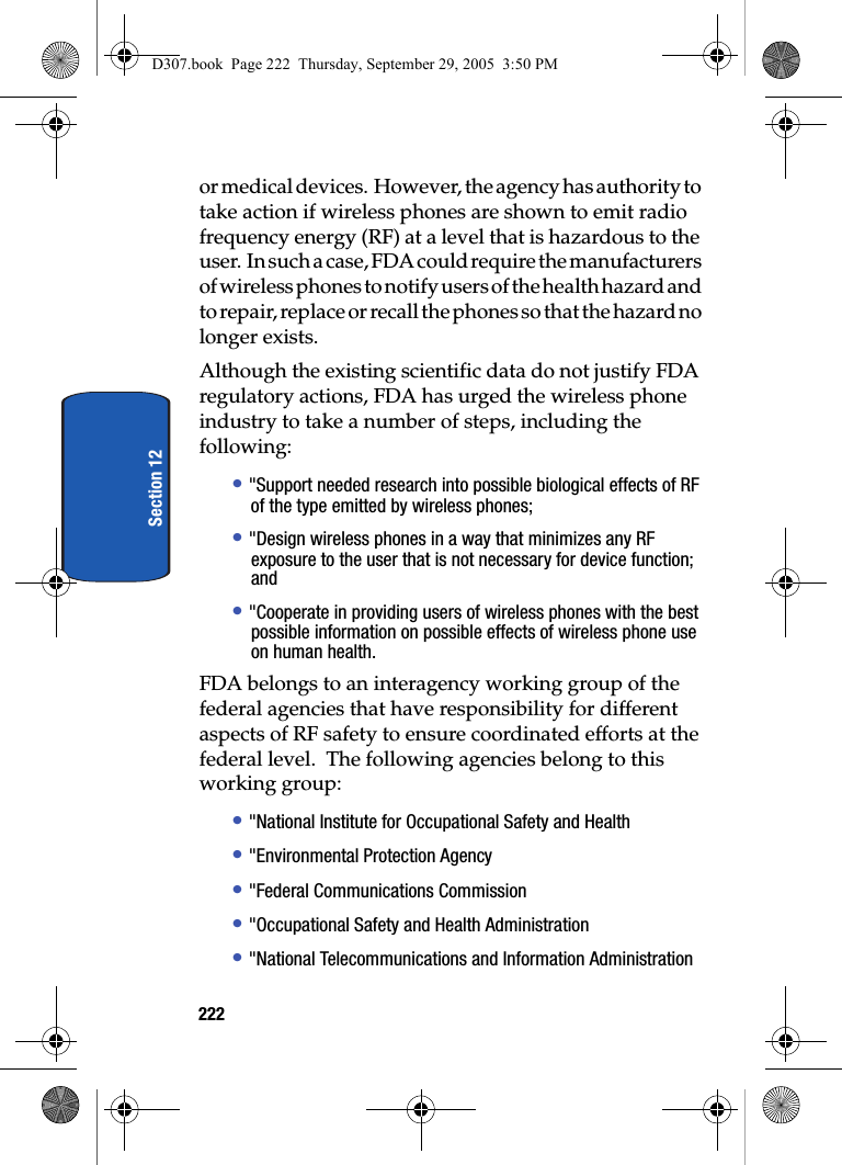 222Section 12or medical devices. However, the agency has authority to take action if wireless phones are shown to emit radio frequency energy (RF) at a level that is hazardous to the user. In such a case, FDA could require the manufacturers of wireless phones to notify users of the health hazard and to repair, replace or recall the phones so that the hazard no longer exists.Although the existing scientific data do not justify FDA regulatory actions, FDA has urged the wireless phone industry to take a number of steps, including the following:• "Support needed research into possible biological effects of RF of the type emitted by wireless phones;• "Design wireless phones in a way that minimizes any RF exposure to the user that is not necessary for device function; and• "Cooperate in providing users of wireless phones with the best possible information on possible effects of wireless phone use on human health.FDA belongs to an interagency working group of the federal agencies that have responsibility for different aspects of RF safety to ensure coordinated efforts at the federal level. The following agencies belong to this working group:• "National Institute for Occupational Safety and Health • "Environmental Protection Agency• "Federal Communications Commission• "Occupational Safety and Health Administration• "National Telecommunications and Information AdministrationD307.book Page 222 Thursday, September 29, 2005 3:50 PM