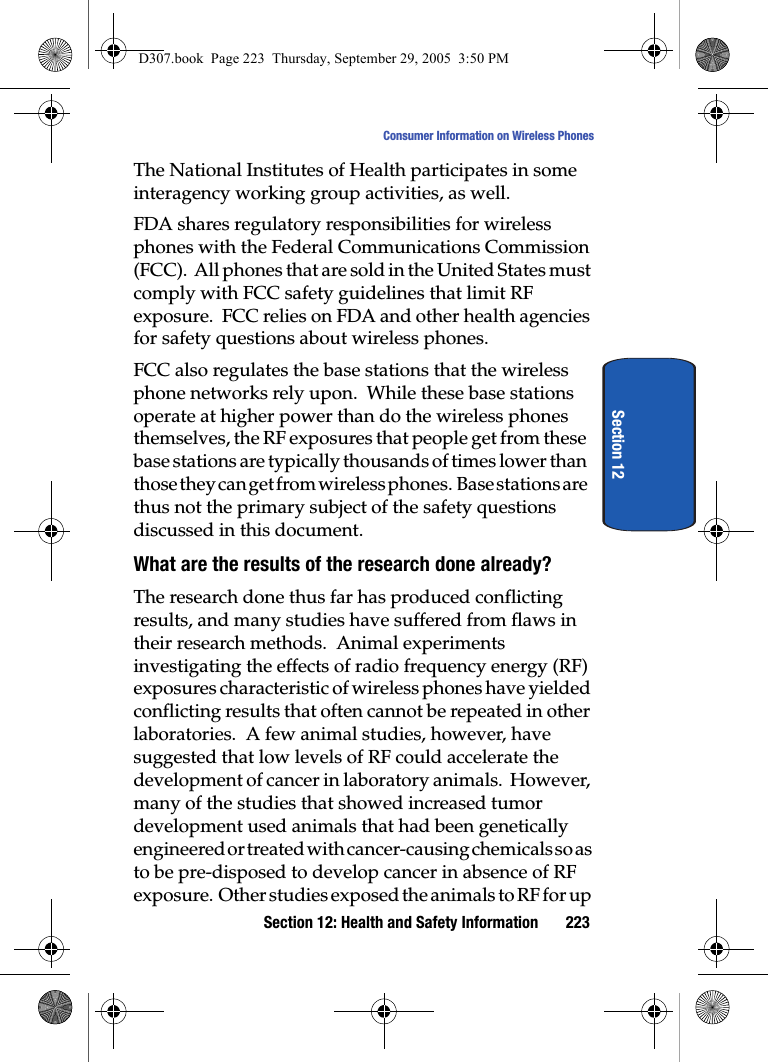 Section 12: Health and Safety Information 223Consumer Information on Wireless PhonesSection 12The National Institutes of Health participates in some interagency working group activities, as well.FDA shares regulatory responsibilities for wireless phones with the Federal Communications Commission (FCC). All phones that are sold in the United States must comply with FCC safety guidelines that limit RF exposure. FCC relies on FDA and other health agencies for safety questions about wireless phones.FCC also regulates the base stations that the wireless phone networks rely upon. While these base stations operate at higher power than do the wireless phones themselves, the RF exposures that people get from these base stations are typically thousands of times lower than those they can get from wireless phones. Base stations are thus not the primary subject of the safety questions discussed in this document.What are the results of the research done already?The research done thus far has produced conflicting results, and many studies have suffered from flaws in their research methods. Animal experiments investigating the effects of radio frequency energy (RF) exposures characteristic of wireless phones have yielded conflicting results that often cannot be repeated in other laboratories. A few animal studies, however, have suggested that low levels of RF could accelerate the development of cancer in laboratory animals. However, many of the studies that showed increased tumor development used animals that had been genetically engineered or treated with cancer-causing chemicals so as to be pre-disposed to develop cancer in absence of RF exposure. Other studies exposed the animals to RF for up D307.book Page 223 Thursday, September 29, 2005 3:50 PM