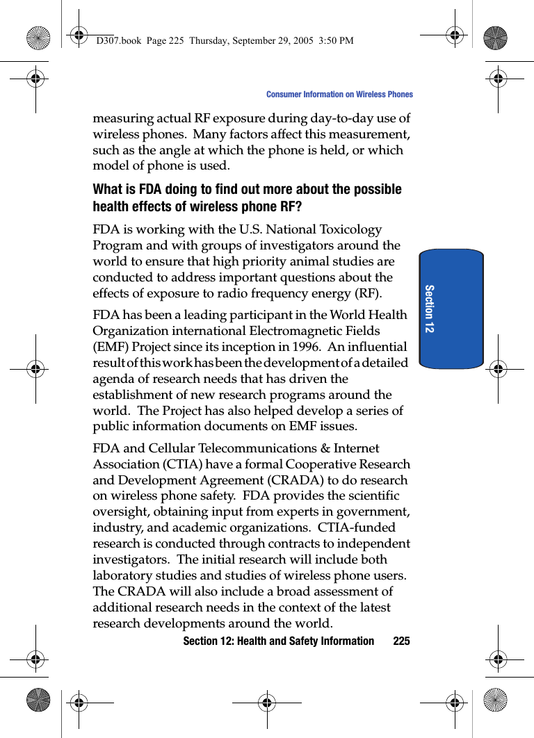 Section 12: Health and Safety Information 225Consumer Information on Wireless PhonesSection 12measuring actual RF exposure during day-to-day use of wireless phones. Many factors affect this measurement, such as the angle at which the phone is held, or which model of phone is used.What is FDA doing to find out more about the possible health effects of wireless phone RF?FDA is working with the U.S. National Toxicology Program and with groups of investigators around the world to ensure that high priority animal studies are conducted to address important questions about the effects of exposure to radio frequency energy (RF).FDA has been a leading participant in the World Health Organization international Electromagnetic Fields (EMF) Project since its inception in 1996. An influential result of this work has been the development of a detailed agenda of research needs that has driven the establishment of new research programs around the world. The Project has also helped develop a series of public information documents on EMF issues.FDA and Cellular Telecommunications & Internet Association (CTIA) have a formal Cooperative Research and Development Agreement (CRADA) to do research on wireless phone safety. FDA provides the scientific oversight, obtaining input from experts in government, industry, and academic organizations. CTIA-funded research is conducted through contracts to independent investigators. The initial research will include both laboratory studies and studies of wireless phone users. The CRADA will also include a broad assessment of additional research needs in the context of the latest research developments around the world.D307.book Page 225 Thursday, September 29, 2005 3:50 PM