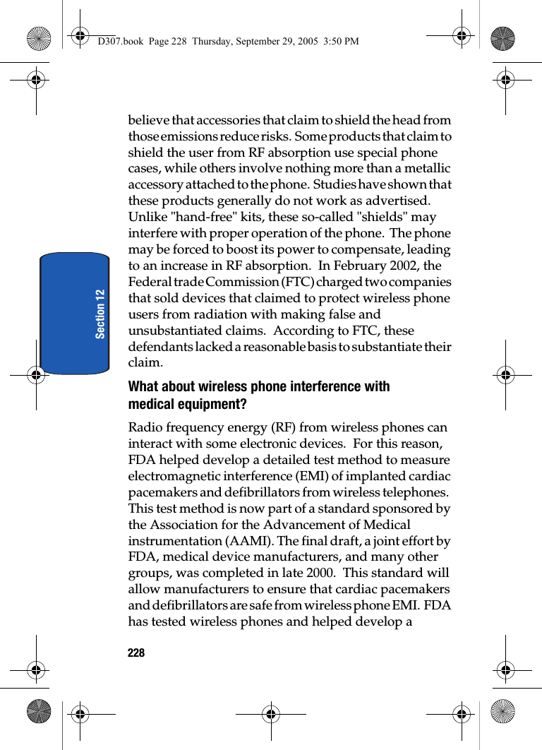 228Section 12believe that accessories that claim to shield the head from those emissions reduce risks. Some products that claim to shield the user from RF absorption use special phone cases, while others involve nothing more than a metallic accessory attached to the phone. Studies have shown that these products generally do not work as advertised. Unlike "hand-free" kits, these so-called "shields" may interfere with proper operation of the phone. The phone may be forced to boost its power to compensate, leading to an increase in RF absorption. In February 2002, the Federal trade Commission (FTC) charged two companies that sold devices that claimed to protect wireless phone users from radiation with making false and unsubstantiated claims. According to FTC, these defendants lacked a reasonable basis to substantiate their claim.What about wireless phone interference with medical equipment?Radio frequency energy (RF) from wireless phones can interact with some electronic devices. For this reason, FDA helped develop a detailed test method to measure electromagnetic interference (EMI) of implanted cardiac pacemakers and defibrillators from wireless telephones. This test method is now part of a standard sponsored by the Association for the Advancement of Medical instrumentation (AAMI). The final draft, a joint effort by FDA, medical device manufacturers, and many other groups, was completed in late 2000. This standard will allow manufacturers to ensure that cardiac pacemakers and defibrillators are safe from wireless phone EMI. FDA has tested wireless phones and helped develop a D307.book Page 228 Thursday, September 29, 2005 3:50 PM