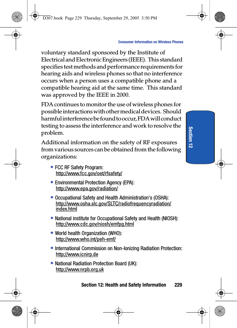 Section 12: Health and Safety Information 229Consumer Information on Wireless PhonesSection 12voluntary standard sponsored by the Institute of Electrical and Electronic Engineers (IEEE). This standard specifies test methods and performance requirements for hearing aids and wireless phones so that no interference occurs when a person uses a compatible phone and a compatible hearing aid at the same time. This standard was approved by the IEEE in 2000.FDA continues to monitor the use of wireless phones for possible interactions with other medical devices. Should harmful interference be found to occur, FDA will conduct testing to assess the interference and work to resolve the problem.Additional information on the safety of RF exposures from various sources can be obtained from the following organizations:• FCC RF Safety Program:http://www.fcc.gov/oet/rfsafety/• Environmental Protection Agency (EPA):http://www.epa.gov/radiation/• Occupational Safety and Health Administration's (OSHA):http://www.osha.slc.gov/SLTC/radiofrequencyradiation/index.html• National institute for Occupational Safety and Health (NIOSH):http://www.cdc.gov/niosh/emfpg.html• World health Organization (WHO):http://www.who.int/peh-emf/• International Commission on Non-Ionizing Radiation Protection:http://www.icnirp.de• National Radiation Protection Board (UK):http://www.nrpb.org.ukD307.book Page 229 Thursday, September 29, 2005 3:50 PM