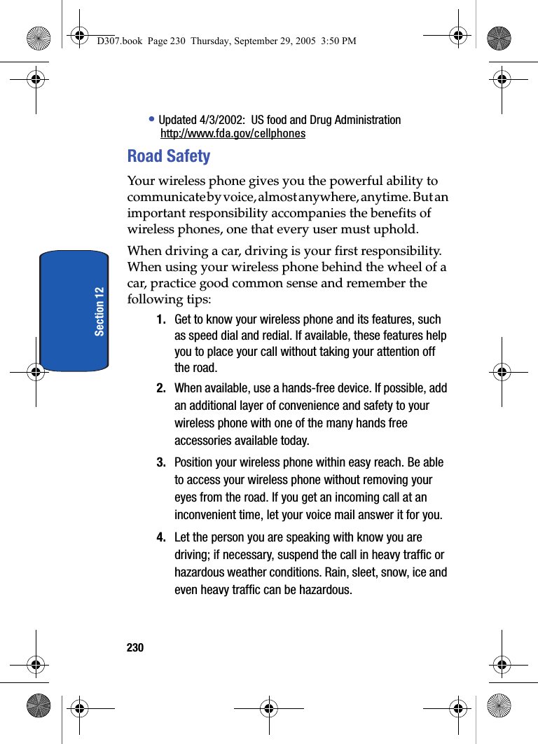 230Section 12• Updated 4/3/2002: US food and Drug Administrationhttp://www.fda.gov/cellphonesRoad SafetyYour wireless phone gives you the powerful ability to communicate by voice, almost anywhere, anytime. But an important responsibility accompanies the benefits of wireless phones, one that every user must uphold.When driving a car, driving is your first responsibility. When using your wireless phone behind the wheel of a car, practice good common sense and remember the following tips:1. Get to know your wireless phone and its features, such as speed dial and redial. If available, these features help you to place your call without taking your attention off the road.2. When available, use a hands-free device. If possible, add an additional layer of convenience and safety to your wireless phone with one of the many hands free accessories available today.3. Position your wireless phone within easy reach. Be able to access your wireless phone without removing your eyes from the road. If you get an incoming call at an inconvenient time, let your voice mail answer it for you.4. Let the person you are speaking with know you are driving; if necessary, suspend the call in heavy traffic or hazardous weather conditions. Rain, sleet, snow, ice and even heavy traffic can be hazardous.D307.book Page 230 Thursday, September 29, 2005 3:50 PM