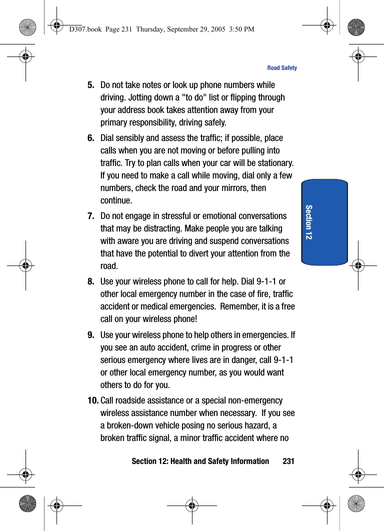 Section 12: Health and Safety Information 231Road SafetySection 125. Do not take notes or look up phone numbers while driving. Jotting down a "to do" list or flipping through your address book takes attention away from your primary responsibility, driving safely.6. Dial sensibly and assess the traffic; if possible, place calls when you are not moving or before pulling into traffic. Try to plan calls when your car will be stationary. If you need to make a call while moving, dial only a few numbers, check the road and your mirrors, then continue.7. Do not engage in stressful or emotional conversations that may be distracting. Make people you are talking with aware you are driving and suspend conversations that have the potential to divert your attention from the road.8. Use your wireless phone to call for help. Dial 9-1-1 or other local emergency number in the case of fire, traffic accident or medical emergencies. Remember, it is a free call on your wireless phone!9. Use your wireless phone to help others in emergencies. If you see an auto accident, crime in progress or other serious emergency where lives are in danger, call 9-1-1 or other local emergency number, as you would want others to do for you.10. Call roadside assistance or a special non-emergency wireless assistance number when necessary. If you see a broken-down vehicle posing no serious hazard, a broken traffic signal, a minor traffic accident where no D307.book Page 231 Thursday, September 29, 2005 3:50 PM