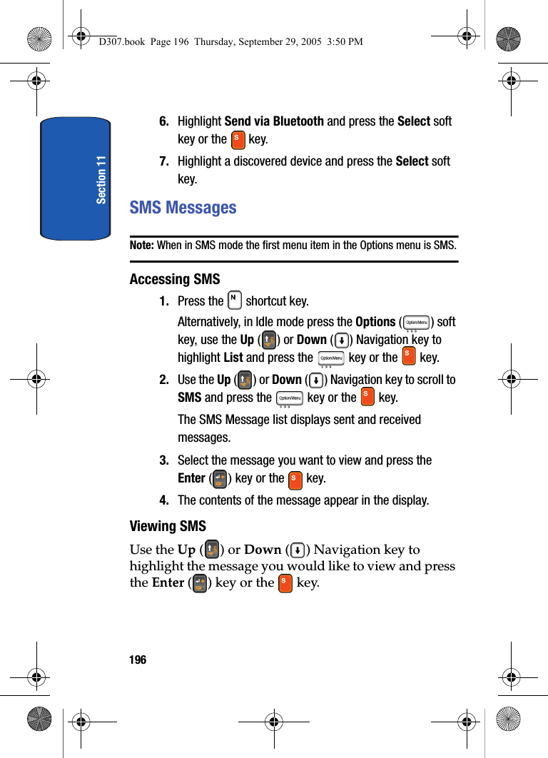 Section 111966. Highlight Send via Bluetooth and press the Select soft key or the key.7. Highlight a discovered device and press the Select soft key.SMS MessagesNote: When in SMS mode the first menu item in the Options menu is SMS.Accessing SMS1. Press the shortcut key. Alternatively, in Idle mode press the Options ( ) soft key, use the Up () or Down () Navigation key to highlight List and press the key or the key. 2. Use the Up () or Down () Navigation key to scroll to SMS and press the key or the key.The SMS Message list displays sent and received messages. 3. Select the message you want to view and press the Enter () key or the key. 4. The contents of the message appear in the display.Viewing SMS Use the Up () or Down ( ) Navigation key to highlight the message you would like to view and press the Enter ( ) key or the key.D307.book Page 196 Thursday, September 29, 2005 3:50 PM