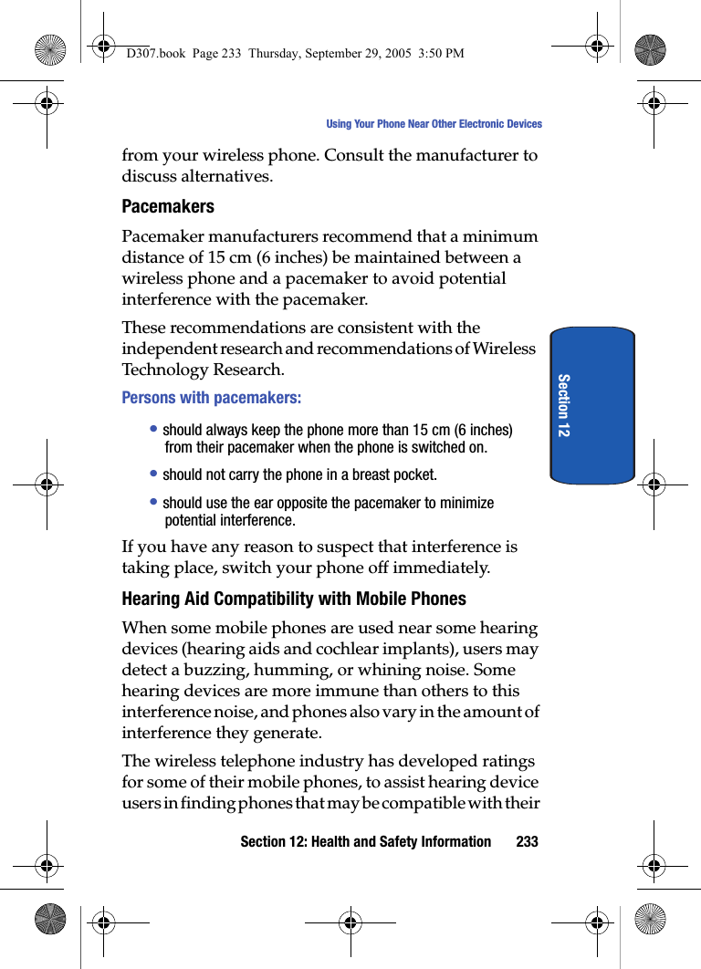 Section 12: Health and Safety Information 233Using Your Phone Near Other Electronic DevicesSection 12from your wireless phone. Consult the manufacturer to discuss alternatives.PacemakersPacemaker manufacturers recommend that a minimum distance of 15 cm (6 inches) be maintained between a wireless phone and a pacemaker to avoid potential interference with the pacemaker.These recommendations are consistent with the independent research and recommendations of Wireless Technology Research.Persons with pacemakers:• should always keep the phone more than 15 cm (6 inches) from their pacemaker when the phone is switched on.• should not carry the phone in a breast pocket.• should use the ear opposite the pacemaker to minimize potential interference.If you have any reason to suspect that interference is taking place, switch your phone off immediately.Hearing Aid Compatibility with Mobile PhonesWhen some mobile phones are used near some hearing devices (hearing aids and cochlear implants), users may detect a buzzing, humming, or whining noise. Some hearing devices are more immune than others to this interference noise, and phones also vary in the amount of interference they generate.The wireless telephone industry has developed ratings for some of their mobile phones, to assist hearing device users in finding phones that may be compatible with their D307.book Page 233 Thursday, September 29, 2005 3:50 PM