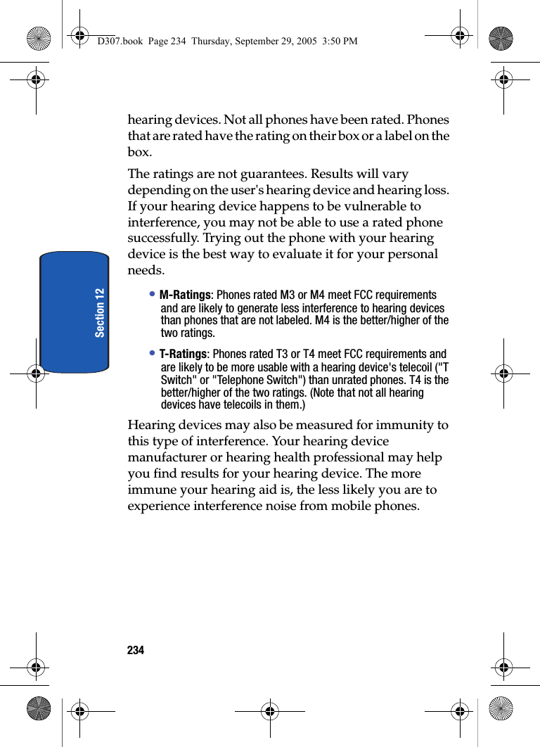 234Section 12hearing devices. Not all phones have been rated. Phones that are rated have the rating on their box or a label on the box. The ratings are not guarantees. Results will vary depending on the user's hearing device and hearing loss. If your hearing device happens to be vulnerable to interference, you may not be able to use a rated phone successfully. Trying out the phone with your hearing device is the best way to evaluate it for your personal needs. • M-Ratings: Phones rated M3 or M4 meet FCC requirements and are likely to generate less interference to hearing devices than phones that are not labeled. M4 is the better/higher of the two ratings.• T-Ratings: Phones rated T3 or T4 meet FCC requirements and are likely to be more usable with a hearing device's telecoil ("T Switch" or "Telephone Switch") than unrated phones. T4 is the better/higher of the two ratings. (Note that not all hearing devices have telecoils in them.) Hearing devices may also be measured for immunity to this type of interference. Your hearing device manufacturer or hearing health professional may help you find results for your hearing device. The more immune your hearing aid is, the less likely you are to experience interference noise from mobile phones. D307.book Page 234 Thursday, September 29, 2005 3:50 PM