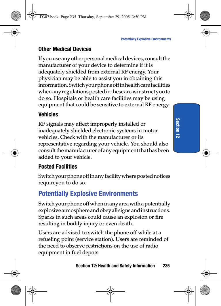 Section 12: Health and Safety Information 235Potentially Explosive EnvironmentsSection 12Other Medical DevicesIf you use any other personal medical devices, consult the manufacturer of your device to determine if it is adequately shielded from external RF energy. Your physician may be able to assist you in obtaining this information. Switch your phone off in health care facilities when any regulations posted in these areas instruct you to do so. Hospitals or health care facilities may be using equipment that could be sensitive to external RF energy.VehiclesRF signals may affect improperly installed or inadequately shielded electronic systems in motor vehicles. Check with the manufacturer or its representative regarding your vehicle. You should also consult the manufacturer of any equipment that has been added to your vehicle.Posted FacilitiesSwitch your phone off in any facility where posted notices requireyou to do so.Potentially Explosive EnvironmentsSwitch your phone off when in any area with a potentially explosive atmosphere and obey all signs and instructions. Sparks in such areas could cause an explosion or fire resulting in bodily injury or even death.Users are advised to switch the phone off while at a refueling point (service station). Users are reminded of the need to observe restrictions on the use of radio equipment in fuel depotsD307.book Page 235 Thursday, September 29, 2005 3:50 PM