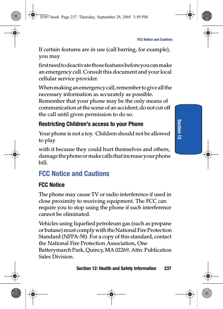 Section 12: Health and Safety Information 237FCC Notice and CautionsSection 12If certain features are in use (call barring, for example), you mayfirst need to deactivate those features before you can make an emergency call. Consult this document and your local cellular service provider.When making an emergency call, remember to give all the necessary information as accurately as possible. Remember that your phone may be the only means of communication at the scene of an accident; do not cut off the call until given permission to do so.Restricting Children's access to your PhoneYour phone is not a toy. Children should not be allowed to play with it because they could hurt themselves and others, damage the phone or make calls that increase your phone bill.FCC Notice and CautionsFCC NoticeThe phone may cause TV or radio interference if used in close proximity to receiving equipment. The FCC can require you to stop using the phone if such interference cannot be eliminated.Vehicles using liquefied petroleum gas (such as propane or butane) must comply with the National Fire Protection Standard (NFPA-58). For a copy of this standard, contact the National Fire Protection Association, One Batterymarch Park, Quincy, MA 02269, Attn: Publication Sales Division.D307.book Page 237 Thursday, September 29, 2005 3:50 PM